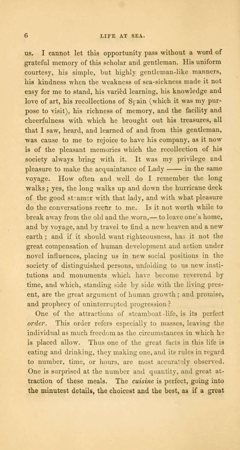 us. I cannot let this opportunity pass without a word of grateful memory of this scholar and gentleman. His uniform courtesy, his simple, but highly gentleman-like manners, his kindness when the weakness of sea-sickness made it not easy for me to stand, his varied learning, his knowledge and love of art, his recollections of Si ain (which it was my pur- pose to visit), his richness of memory, and the facility and cheerfulness with which he brought out his treasures, all that I saw, heard, and learned of and from this gentleman, was cause to me to rejoice to have his company, as it now is of the pleasant memories which the recollection of his society always bring with it. It was my privilege and pleasure to make the acquaintance of Lady in the same voyage. How often and well do I remember the long walks; yes, the long walks up and down the hurricane deck of the good steamer with that lady, and with what pleasure do the conversations recur to me. Is it not worth while to break away from the old and the worn,— to leave one's home, and by voyage, and by travel to find a new heaven and a new earth ; and if it should want righteousness, has it not the great compensation of human development and action under novel influences, placing us in new social positions in the society of distinguished persons, unfolding to us new insti- tutions and monuments which have become reverend by time, and which, standing side by side with the living pres- ent, are the great argument of human growth; and promise, and prophecy of uninterrupted progression ? One of the attractions of steamboat-life, is its perfect order. This order refers especially to masses, leaving the individual as much freedom as the circumstances in which he is placed allow. Thus one of the great facta in this life is eating and drinking, they making one, and its rules in regard to number, time, or hours, are most accurately observed. One is surprised at the number and quantity, and great at- traction of these meals. The cuisine is perfect, going into the minutest details, the choicest and the best, as if a great