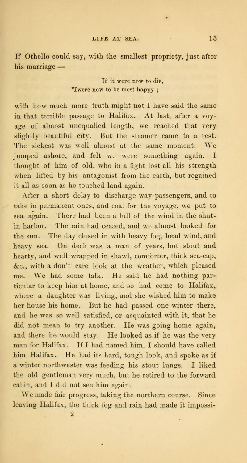 If Othello could say, -with the smallest propriety, just after his marriage — If it were now to die, 'Twere now to be most happy ; with how much more truth might not I have said the same in that terrible passage to Halifax. At last, after a voy- age of almost unequalled length, we reached that very slightly beautiful city. But the steamer came to a rest. The sickest was well almost at the same moment. We jumped ashore, and felt we were something again. I thought of him of old, who in a fight lost all his strength when lifted by his antagonist from the earth, but regained it all as soon as he touched land again. After a short delay to discharge way-passengers, and to take in permanent ones, and coal for the voyage, we put to sea again. There had been a lull of the wind in the shut- in harbor. The rain had ceaced, and we almost looked for the sun. The day closed in with heavy fog, head wind, and heavy sea. On deck was a man of years, but stout and hearty, and well wrapped in shawl, comforter, thick sea-cap, &c, with a don't care look at the weather, which pleased me. We had some talk. He said he had nothing par- ticular to keep him at home, and so had come to Halifax, where a daughter was living, and she wished him to make her house his home. But he had passed one winter there, and he was so well satisfied, or acquainted with it, that he did not mean to try another. He was going home again, and there he would stay. He looked as if he was the very man for Halifax. If I had named him, I should have called him Halifax. He had its hard, tough look, and spoke as if a winter northwester was feeding his stout lungs. I liked the old gentleman very much, but he retired to the forward cabin, and I did not see him again. We made fair progress, taking the northern course. Since leaving Halifax, the thick fog and rain had made it impossi- 2