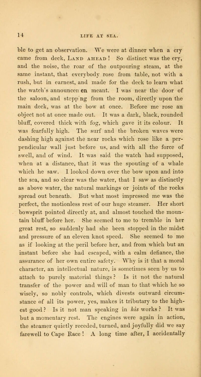 ble to get an observation. We were at dinner when a cry came from deck, Land ahead ! So distinct was the cry, and the noise, the roar of the outpouring steam, at the same instant, that everybody rose from table, not with a rush, but in earnest, and made for the deck to learn what the watch's announcen en. meant. I was near the door of the saloon, and stepp'ng from the room, directly upon the main deck, was at the bow at once. Before me rose an object not at once made out. It was a dark, black, rounded bluff, covered thick with fog, which gave it its colour. It was fearfully high. The surf and the broken waves were dashing high against the near rocks which rose like a per- pendicular wall just before us, and with all the force of swell, and of wind. It was said the watch had supposed, when at a distance, that it was the spouting of a whale which he saw. I looked down over the bow upon and into the sea, and so clear was the water, that I saw as distinctly as above water, the natural markings or joints of the rocks spread out beneath. But what most impressed me was the perfect, the motionless rest of our huge steamer. Her short bowsprit pointed directly at, and almost touched the moun- tain bluff before her. She seemed to me to tremble in her great rest, so suddenly had she been stopped in the midst and pressure of an eleven knot speed. She seemed to me as if looking at the peril before her, and from which but an instant before she had escaped, with a calm defiance, the assurance of her own entire safety. Why is it that a moral character, an intellectual nature, is sometimes seen by us to attach to purely material things ? Is it not the natural transfer of the power and will of man to that which he so wisely, so nobly controls, which divests outward circum- stance of all its power, yes, makes it tributary to the high- est good ? Is it not man speaking in his works ? It was but a momentary rest. The engines were again in action, the steamer quietly receded, turned, and joyfully did we say farewell to Cape Race ! A long time after, I accidentally