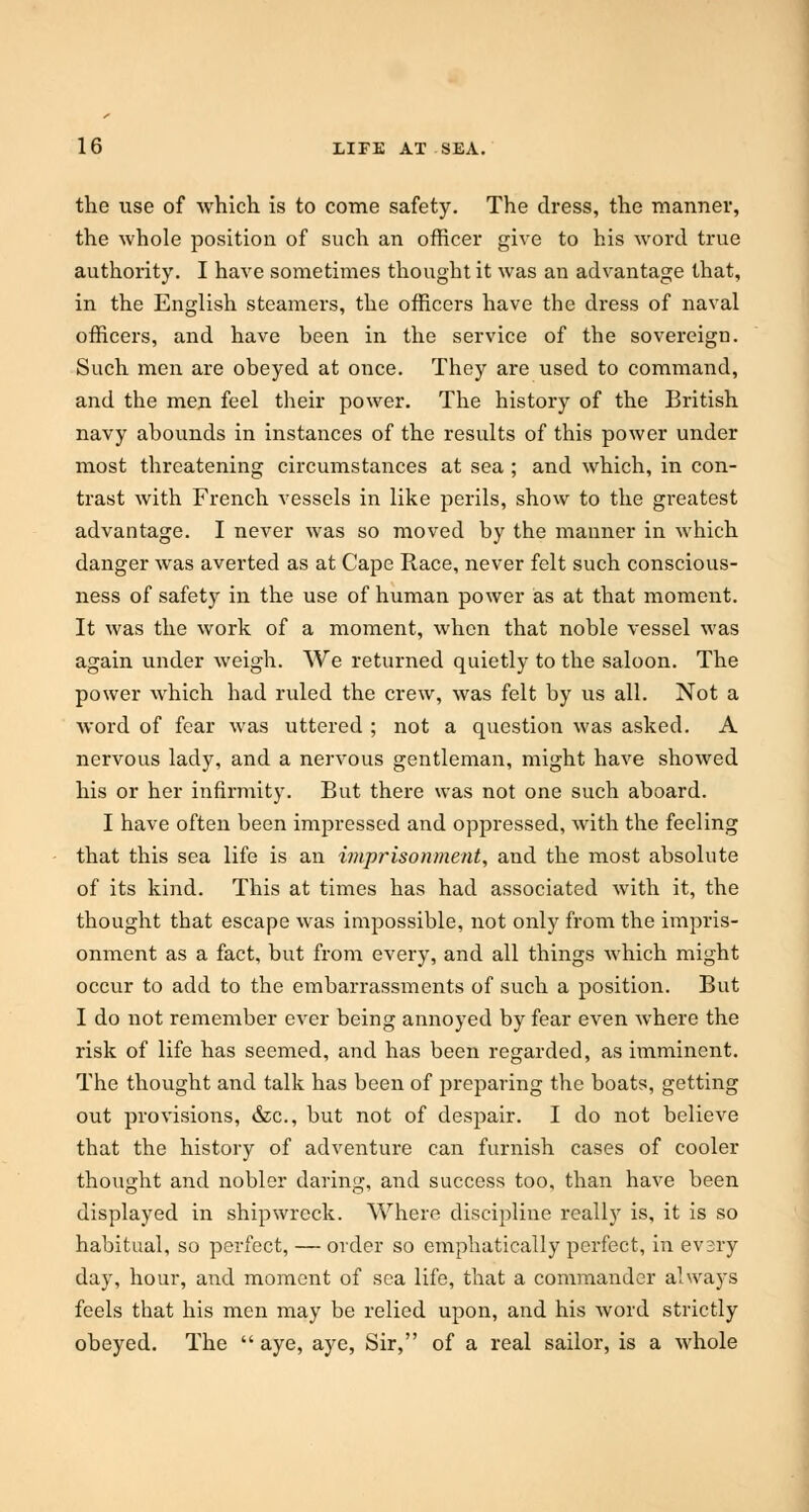 the use of which is to come safety. The dress, the manner, the whole position of such an officer give to his word true authority. I have sometimes thought it was an advantage that, in the English steamers, the officers have the dress of naval officers, and have been in the service of the sovereign. Such men are obeyed at once. They are used to command, and the men feel their power. The history of the British navy abounds in instances of the results of this power under most threatening circumstances at sea ; and which, in con- trast with French vessels in like perils, show to the greatest advantage. I never was so moved by the manner in which danger was averted as at Cape Race, never felt such conscious- ness of safety in the use of human power as at that moment. It was the work of a moment, when that noble vessel was again under weigh. We returned quietly to the saloon. The power which had ruled the crew, was felt by us all. Not a word of fear was uttered ; not a question was asked. A nervous lady, and a nervous gentleman, might have showed his or her infirmity. But there was not one such aboard. I have often been impressed and oppressed, with the feeling that this sea life is an imprisonment, and the most absolute of its kind. This at times has had associated with it, the thought that escape was impossible, not only from the impris- onment as a fact, but from every, and all things which might occur to add to the embarrassments of such a position. But I do not remember ever being annoyed by fear even where the risk of life has seemed, and has been regarded, as imminent. The thought and talk has been of preparing the boats, getting out provisions, &c, but not of despair. I do not believe that the history of adventure can furnish cases of cooler thought and nobler daring, and success too, than have been displayed in shipwreck. Where discipline really is, it is so habitual, so perfect, — order so emphatically perfect, in evsry day, hour, and moment of sea life, that a commander always feels that his men may be relied upon, and his word strictly obeyed. The  aye, aye, Sir, of a real sailor, is a whole