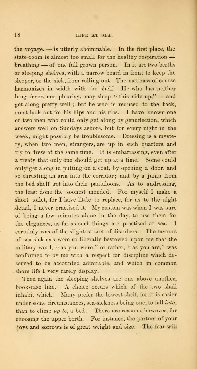 the voyage, — is utterly abominable. In the first place, the state-room is almost too small for the healthy respiration — breathing — of one full grown person. In it are two berths or sleeping shelves, with a narrow board in front to keep the sleeper, or the sick, from rolling out. The mattrass of course harmonizes in width with the shelf. He who has neither lung fever, nor pleurisy, may sleep  this side up, — and get along pretty well; but he who is reduced to the back, must look out for his hips and his ribs. I have known one or two men who could only get along by genuflection, which answers well on Sundays ashore, but for every night in the week, might possibly be troublesome. Dressing is a myste- ry, when two men, strangers, are up in such quarters, and try to dress at the same time. It is embarrassing, even after a treaty that only one should get up at a time. Some could only get along in putting on a coat, by opening a door, and so thrusting an arm into the con-idor; and by a jump from the bed shelf get into their pantaloons. As to undressing, the least done the soonest mended. For myself I make a short toilet, for I have little to replace, for as to the night detail, I never practised it. My custom was when I was sure of being a few minutes alone in the day, to use them for the elegances, as far as such things are practised at sea. I certainly was of the slightest sect of disrobers. The favours of sea-sickness were so liberally bestowed upon me that the military word,  as you were, or rather,  as you are, was conformed to by me with a respect for discipline which de- served to be accounted admirable, and which in common shore life I very rarely display. Then again the sleeping shelves are one above another, book-case like. A choice occurs which of the two shall inhabit which. Many prefer the lowest shelf, for it is easier under some circumstances, sea-sickness being one, to fall into, than to climb up to, a bed ! There are reasons, however, for choosing the upper berth. For instance, the partner of your joys and sorrows is of great weight and size. The fear will