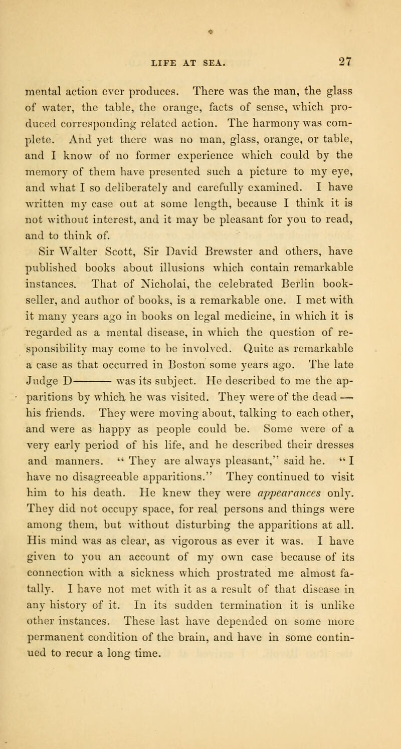 mental action ever produces. There was the man, the glass of water, the table, the orange, facts of sense, which pro- duced corresponding related action. The harmony was com- plete. And yet there was no man, glass, orange, or table, and I know of no former experience which could by the memory of them have presented such a picture to my eye, and what I so deliberately and carefully examined. I have written my case out at some length, because I think it is not without interest, and it may be pleasant for you to read, and to think of. Sir Walter Scott, Sir David Brewster and others, have published books about illusions which contain remarkable instances. That of Nicholai, the celebrated Berlin book- seller, and author of books, is a remarkable one. I met with it many years ago in books on legal medicine, in which it is regarded as a mental disease, in which the question of re- sponsibility may come to be involved. Quite as remarkable a case as that occurred in Boston some years ago. The late Judge D was its subject. He described to me the ap- paritions by which he was visited. They were of the dead — his friends. They were moving about, talking to each other, and were as happy as people could be. Some were of a very early period of his life, and he described their dresses and manners.  They are always pleasant, said he.  I have no disagreeable apparitions. They continued to visit him to his death. He knew they were appearances only. They did not occupy space, for real persons and things were among them, but without disturbing the apparitions at all. His mind was as clear, as vigorous as ever it was. I have given to you an account of my own case because of its connection with a sickness which prostrated me almost fa- tally. I have not met with it as a result of that disease in any history of it. In its sudden termination it is unlike other instances. These last have depended on some more permanent condition of the brain, and have in some contin- ued to recur a long time.