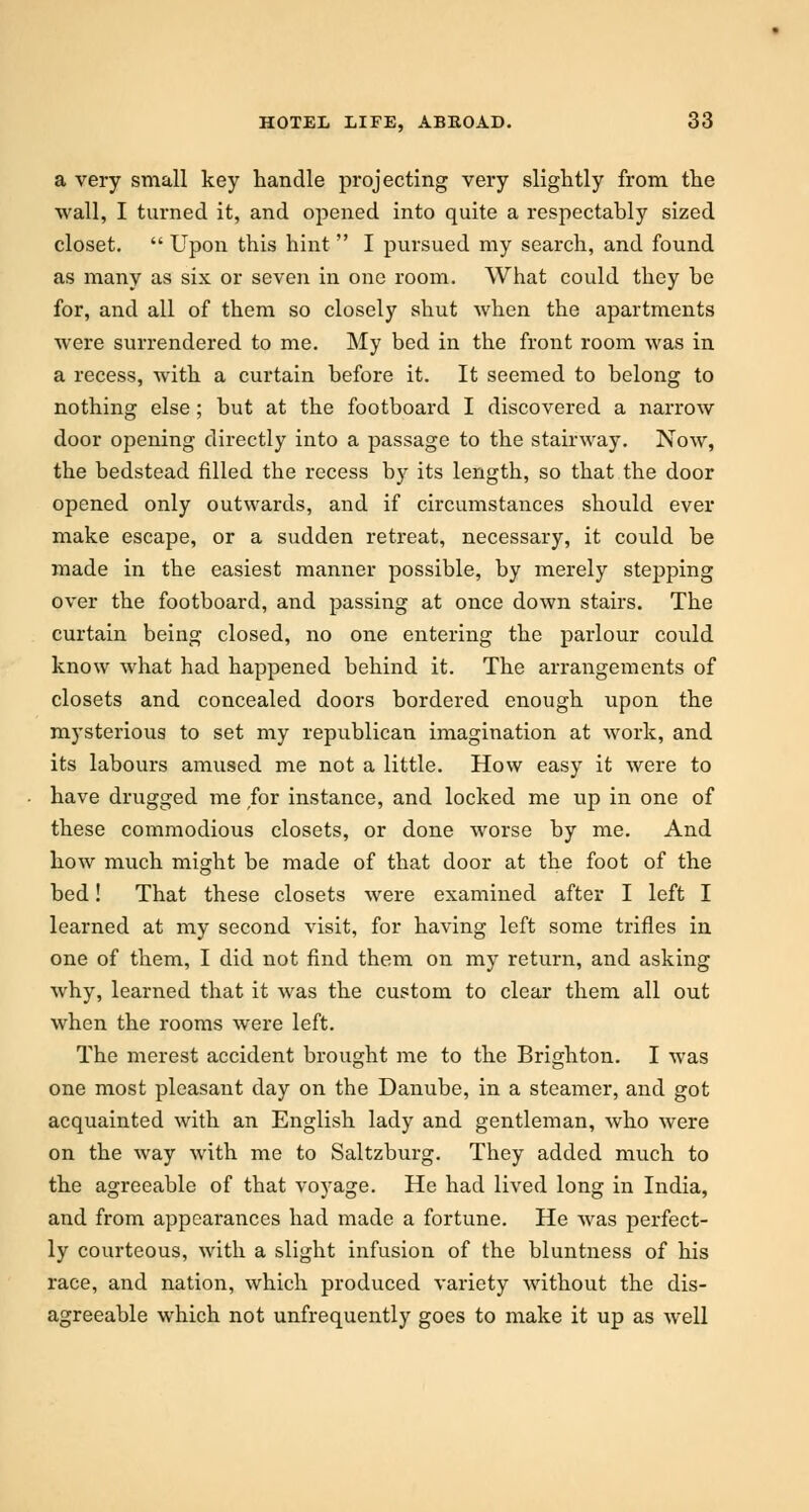 a very small key handle projecting very slightly from the wall, I turned it, and opened into quite a respectably sized closet.  Upon this hint  I pursued my search, and found as many as six or seven in one room. What could they be for, and all of them so closely shut when the apartments were surrendered to me. My bed in the front room was in a recess, with a curtain before it. It seemed to belong to nothing else; but at the footboard I discovered a narrow door opening directly into a passage to the stairway. Now, the bedstead filled the recess by its length, so that the door opened only outwards, and if circumstances should ever make escape, or a sudden retreat, necessary, it could be made in the easiest manner possible, by merely stepping over the footboard, and passing at once down stairs. The curtain being closed, no one entering the parlour could know what had happened behind it. The arrangements of closets and concealed doors bordered enough upon the mysterious to set my republican imagination at work, and its labours amused me not a little. How easy it were to have drugged me for instance, and locked me up in one of these commodious closets, or done worse by me. And how much might be made of that door at the foot of the bed! That these closets were examined after I left I learned at my second visit, for having left some trifles in one of them, I did not find them on my return, and asking why, learned that it was the custom to clear them all out when the rooms were left. The merest accident brought me to the Brighton. I was one most pleasant day on the Danube, in a steamer, and got acquainted with an English lady and gentleman, who were on the way with me to Saltzburg. They added much to the agreeable of that voyage. He had lived long in India, and from appearances had made a fortune. He was perfect- ly courteous, with a slight infusion of the bluntness of his race, and nation, which produced variety without the dis- agreeable which not unfrequently goes to make it up as well