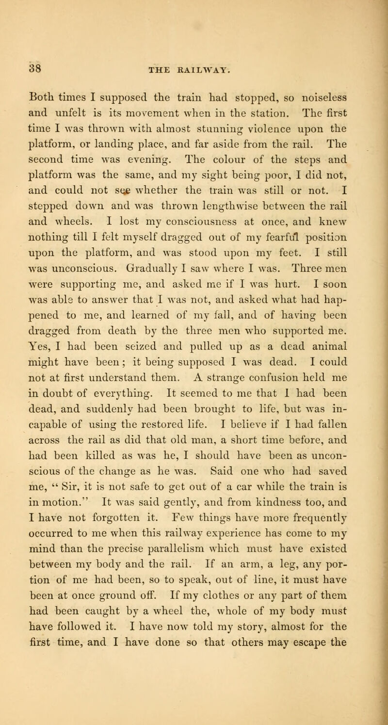 Both times I supposed the train had stopped, so noiseless and unfelt is its movement when in the station. The first time I was thrown with almost stunning violence upon the platform, or landing place, and far aside from the rail. The second time was evening. The colour of the steps and platform was the same, and my sight being poor, I did not, and could not se^e whether the train was still or not. I stepped down and was thrown lengthwise between the rail and wheels. I lost my consciousness at once, and knew nothing till I felt myself dragged out of my fearful position upon the platform, and was stood upon my feet. I still was unconscious. Gradually I saw where I was. Three men were supporting me, and asked me if I was hurt. I soon was able to answer that I was not, and asked what had hap- pened to me, and learned of my fall, and of having been dragged from death by the three men who supported me. Yes, I had been seized and pulled up as a dead animal might have been; it being supposed I was dead. I could not at first understand them. A strange confusion held me in doubt of everything. It seemed to me that I had been dead, and suddenly had been brought to life, but was in- capable of using the restored life. I believe if I had fallen across the rail as did that old man, a short time before, and had been killed as was he, I should have been as uncon- scious of the change as he was. Said one who had saved me,  Sir, it is not safe to get out of a car while the train is in motion. It was said gently, and from kindness too, and I have not forgotten it. Few things have more frequently occurred to me when this railway experience has come to my mind than the precise parallelism which must have existed between my body and the rail. If an arm, a leg, any por- tion of me had been, so to speak, out of line, it must have been at once ground off. If my clothes or any part of them had been caught by a wheel the, whole of my body must have followed it. I have now told my story, almost for the first time, and I have done so that others may escape the