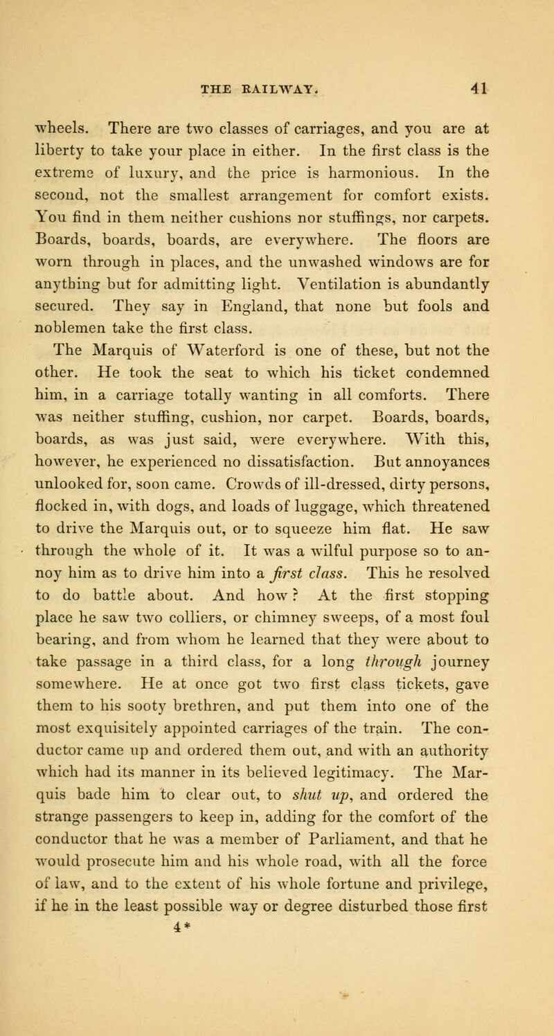 wheels. There are two classes of carriages, and you are at liberty to take your place in either. In the first class is the extreme of luxury, and the price is harmonious. In the second, not the smallest arrangement for comfort exists. You find in them neither cushions nor stuffings, nor carpets. Boards, boards, boards, are everywhere. The floors are worn through in places, and the unwashed windows are for anything but for admitting light. Ventilation is abundantly secured. They say in England, that none but fools and noblemen take the first class. The Marquis of Waterford is one of these, but not the other. He took the seat to which his ticket condemned him, in a carriage totally wanting in all comforts. There was neither stuffing, cushion, nor carpet. Boards, boards, boards, as was just said, were everywhere. With this, however, he experienced no dissatisfaction. But annoyances unlooked for, soon came. Crowds of ill-dressed, dirty persons, flocked in, with dogs, and loads of luggage, which threatened to drive the Marquis out, or to squeeze him flat. He saw through the whole of it. It was a wilful purpose so to an- noy him as to drive him into a first class. This he resolved to do battle about. And how ? At the first stopping place he saw two colliers, or chimney sweeps, of a most foul bearing, and from whom he learned that they were about to take passage in a third class, for a long through journey somewhere. He at once got two first class tickets, gave them to his sooty brethren, and put them into one of the most exquisitely appointed carriages of the train. The con- ductor came up and ordered them out, and with an authority which had its manner in its believed legitimacy. The Mar- quis bade him to clear out, to shut up, and ordered the strange passengers to keep in, adding for the comfort of the conductor that he was a member of Parliament, and that he would prosecute him and his whole road, with all the force of law, and to the extent of his whole fortune and privilege, if he in the least possible way or degree disturbed those first 4*