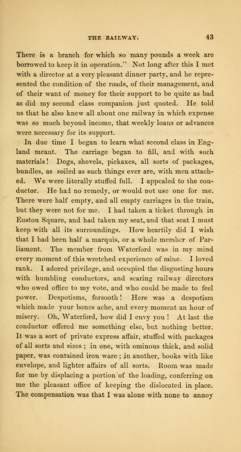 There is a branch for which so many pounds a week are borrowed to keep it in operation.' Not long after this I met with a director at a very pleasant dinner party, and he repre- sented the condition of the roads, of their management, and of their want of money for their support to be quite as bad as did my second class companion just quoted. He told us that he also knew all about one railway in which expense was so much beyond income, that weekly loans or advances were necessary for its support. In due time I began to learn what second class in Eng- land meant. The carriage began to fill, and with such materials! Dogs, shovels, pickaxes, all sorts of packages, bundles, as soiled as such things ever are, with men attach- ed. We were literally stuffed full. I appealed to the con- ductor. He had no remedy, or would not use one for me. There were half empty, and all empty carriages in the train, but they were not for me. I had taken a ticket through in Euston Square, and had taken my seat, and that seat I must keep with all its surroundings. How heartily did I wish that I had been half a marquis, or a whole member of Par- liament. The member from Waterford was in my mind every moment of this wretched experience of mine. I loved rank. I adored privilege, and occupied the disgusting hours with humbling conductors, and scaring railway directors who owed office to my vote, and who could be made to feel power. Despotisms, forsooth! Here was a despotism which made your bones ache, and every moment an hour of misery. Oh, Waterford, how did I envy you ! At last the conductor offered me something else, but nothing better. It was a sort of private express affair, stuffed with packages of all sorts and sizes ; in one, with ominous thick, and solid paper, was contained iron ware ; in another, books with like envelope, and lighter affairs of all sorts. Room was made for me by displacing a portion of the loading, conferring on me the pleasant office of keeping the dislocated in place. The compensation was that I was alone with none to annoy