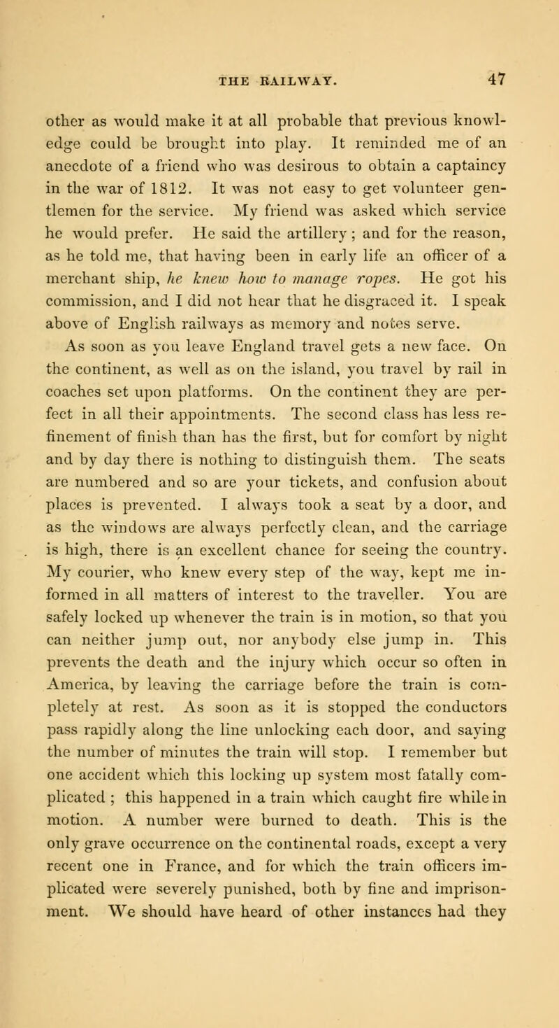 other as would make it at all probable that previous knowl- edge could be brought into play. It reminded me of an anecdote of a friend who was desirous to obtain a captaincy in the war of 1812. It was not easy to get volunteer gen- tlemen for the service. My friend was asked which service he would prefer. He said the artillery; and for the reason, as he told me, that having been in early life an officer of a merchant ship, he knew hoiv to manage ropes. He got his commission, and I did not hear that he disgraced it. I speak above of English railways as memory and notes serve. As soon as you leave England travel gets a new face. On the continent, as well as on the island, you travel by rail in coaches set upon platforms. On the continent they are per- fect in all their appointments. The second class has less re- finement of finish than has the first, but for comfort by night and by day there is nothing to distinguish them. The seats are numbered and so are your tickets, and confusion about places is prevented. I always took a seat by a door, and as the windows are always perfectly clean, and the carriage is high, there is an excellent chance for seeing the country. My courier, who knew every step of the way, kept me in- formed in all matters of interest to the traveller. You are safely locked up whenever the train is in motion, so that you can neither jump out, nor anybody else jump in. This prevents the death and the injury which occur so often in America, by leaving the carriage before the train is com- pletely at rest. As soon as it is stopped the conductors pass rapidly along the line unlocking each door, and saying the number of minutes the train will stop. I remember but one accident which this locking up system most fatally com- plicated ; this happened in a train which caught fire while in motion. A number were burned to death. This is the only grave occurrence on the continental roads, except a very recent one in France, and for which the train officers im- plicated were severely punished, both by fine and imprison- ment. We should have heard of other instances had they