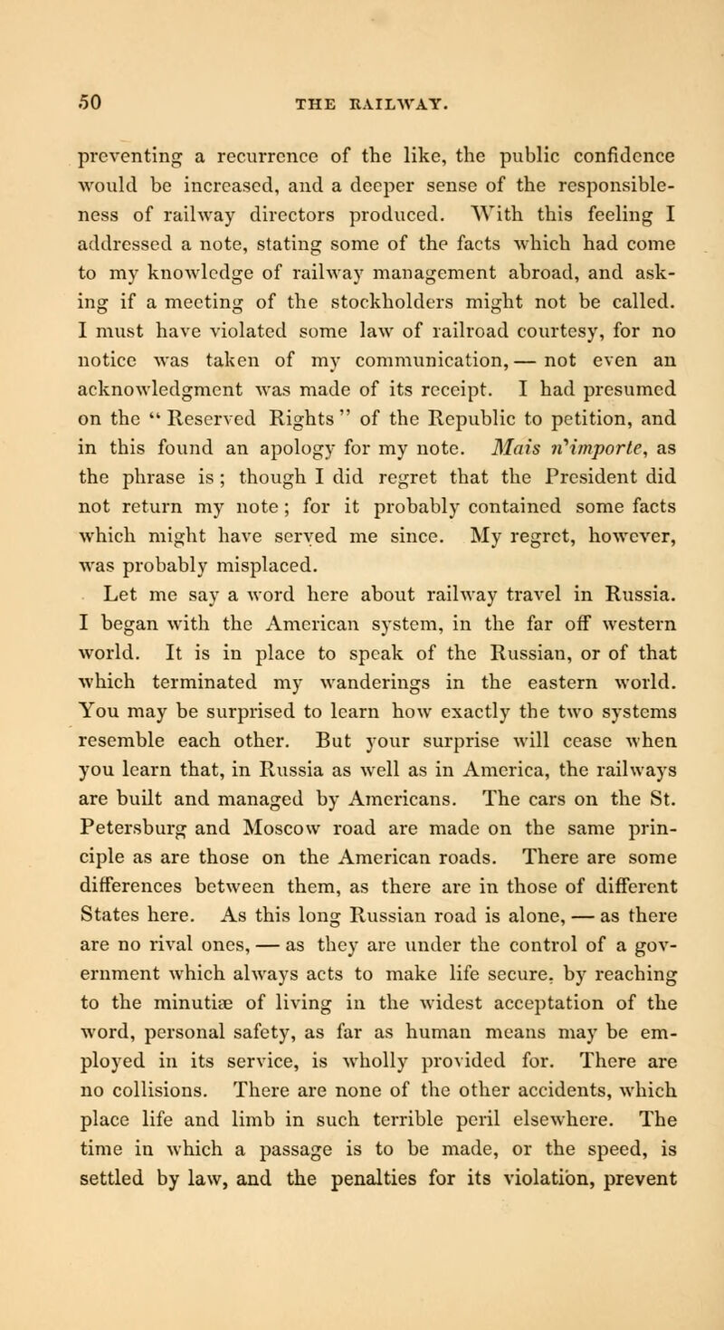 preventing a recurrence of the like, the public confidence would be increased, and a deeper sense of the responsible- ness of railway directors produced. With this feeling I addressed a note, stating some of the facts which had come to my knowledge of railway management abroad, and ask- ing if a meeting of the stockholders might not be called. I must have violated some law of railroad courtesy, for no notice was taken of my communication,— not even an acknowledgment was made of its receipt. I had presumed on the  Reserved Rights  of the Republic to petition, and in this found an apology for my note. Mais ii'importe, as the phrase is ; though I did regret that the President did not return my note; for it probably contained some facts which might have served me since. My regret, however, was probably misplaced. Let me say a word here about railway travel in Russia. I began with the American system, in the far off western world. It is in place to speak of the Russian, or of that which terminated my wanderings in the eastern world. You may be surprised to learn how exactly the two systems resemble each other. But your surprise will cease when you learn that, in Russia as well as in America, the railways are built and managed by Americans. The cars on the St. Petersburg and Moscow road are made on the same prin- ciple as are those on the American roads. There are some differences between them, as there are in those of different States here. As this long Russian road is alone, — as there are no rival ones, — as they are under the control of a gov- ernment which always acts to make life secure, by reaching to the minutiae of living in the widest acceptation of the word, personal safety, as far as human means may be em- ployed in its service, is wholly provided for. There are no collisions. There are none of the other accidents, which place life and limb in such terrible peril elsewhere. The time in which a passage is to be made, or the speed, is settled by law, and the penalties for its violation, prevent