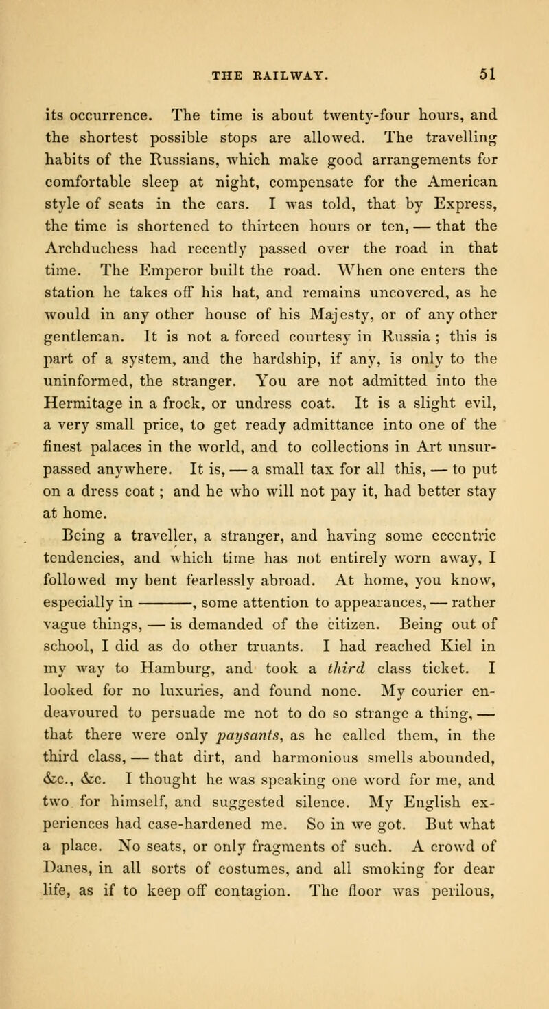 its occurrence. The time is about twenty-four hours, and the shortest possible stops are allowed. The travelling habits of the Russians, which make good arrangements for comfortable sleep at night, compensate for the American style of seats in the cars. I was told, that by Express, the time is shortened to thirteen hours or ten, — that the Archduchess had recently passed over the road in that time. The Emperor built the road. When one enters the station he takes off his hat, and remains uncovered, as he would in any other house of his Majesty, or of any other gentleman. It is not a forced courtesy in Russia ; this is part of a system, and the hardship, if any, is only to the uninformed, the stranger. You are not admitted into the Hermitage in a frock, or undress coat. It is a slight evil, a very small price, to get ready admittance into one of the finest palaces in the world, and to collections in Art unsur- passed anywhere. It is, — a small tax for all this, — to put on a dress coat; and he who will not pay it, had better stay at home. Being a traveller, a stranger, and having some eccentric tendencies, and which time has not entirely worn away, I followed my bent fearlessly abroad. At home, you know, especially in , some attention to appearances, — rather vague things, — is demanded of the citizen. Being out of school, I did as do other truants. I had reached Kiel in my way to Hamburg, and took a third class ticket. I looked for no luxuries, and found none. My courier en- deavoured to persuade me not to do so strange a thing, — that there were only paysants, as he called them, in the third class, — that dirt, and harmonious smells abounded, &c, &c. I thought he was speaking one word for me, and two for himself, and suggested silence. My English ex- periences had case-hardened me. So in we got. But what a place. No seats, or only fragments of such. A crowd of Danes, in all sorts of costumes, and all smoking for dear life, as if to keep off contagion. The floor was perilous,