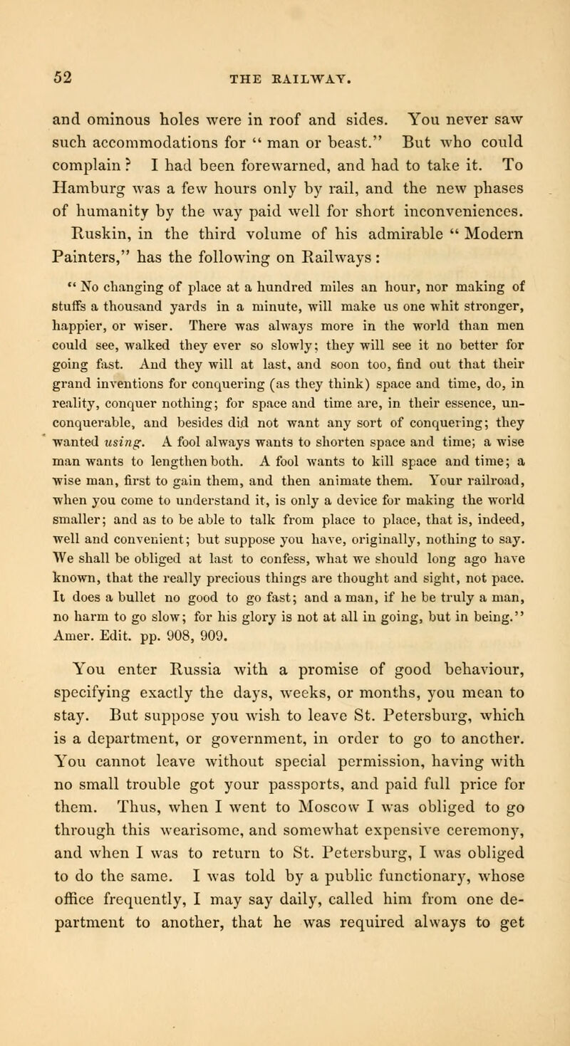 and ominous holes were in roof and sides. You never saw such accommodations for  man or beast. But who could complain ? I had been forewarned, and had to take it. To Hamburg was a few hours only by rail, and the new phases of humanity by the way paid well for short inconveniences. Ruskin, in the third volume of his admirable  Modern Painters, has the following on Railways:  No changing of place at a hundred miles an hour, nor making of stuifs a thousand yards in a minute, will make us one whit stronger, happier, or wiser. There was always more in the world than men could see, walked they ever so slowly; they will see it no better for going fast. And they will at last, and soon too, find out that their grand inventions for conquering (as they think) space and time, do, in reality, conquer nothing; for space and time are, in their essence, un- conquerable, and besides did not want any sort of conquering; they wanted using. A fool always wants to shorten space and time; a wise man wants to lengthen both. A fool wants to kill space and time; a wise man, first to gain them, and then animate them. Your railroad, when you come to understand it, is only a device for making the world smaller; and as to be able to talk from place to place, that is, indeed, well and convenient; but suppose you have, originally, nothing to say. We shall be obliged at last to confess, what we should long ago have known, that the really precious things are thought and sight, not pace. It does a bullet no good to go fast; and a man, if he be truly a man, no harm to go slow; for his glory is not at all in going, but in being. Amer. Edit. pp. 908, 909. You enter Russia with a promise of good behaviour, specifying exactly the days, weeks, or months, you mean to stay. But suppose you wish to leave St. Petersburg, which is a department, or government, in order to go to another. You cannot leave without special permission, having with no small trouble got your passports, and paid full price for them. Thus, when I went to Moscow I was obliged to go through this wearisome, and somewhat expensive ceremony, and when I was to return to St. Petersburg, I was obliged to do the same. I was told by a public functionary, whose office frequently, I may say daily, called him from one de- partment to another, that he was required always to get