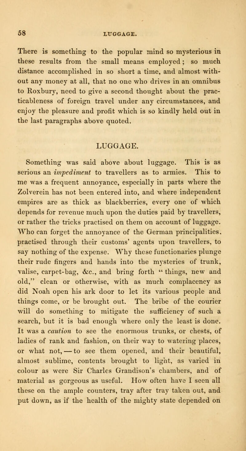 There is something to the popular mind so mysterious in these results from the small means employed ; so much distance accomplished in so short a time, and almost with- out any money at all, that no one who drives in an omnibus to Roxbury, need to give a second thought about the prac- ticableness of foreign travel under any circumstances, and enjoy the pleasure and profit which is so kindly held out in the last paragraphs above quoted. LUGGAGE. Something was said above about luggage. This is as serious an impediment to travellers as to armies. This to me was a frequent annoyance, especially in parts where the Zolverein has not been entered into, and where independent empires are as thick as blackberries, every one of which depends for revenue much upon the duties paid by travellers, or rather the tricks practised on them on account of luggage. Who can forget the annoyance of the German principalities, practised through their customs' agents upon travellers, to say nothing of the expense. Why these functionaries plunge their rude fingers and hands into the mysteries of trunk, valise, carpet-bag, &c, and bring forth  things, new and old, clean or otherwise, with as much complacency as did Noah open his ark door to let its various people and things come, or be brought out. The bribe of the courier will do something to mitigate the sufficiency of such a search, but it is bad enough where only the least is done. It was a caution to see the enormous trunks, or chests, of ladies of rank and fashion, on their way to watering places, or what not, — to see them opened, and their beautiful, almost sublime, contents brought to light, as varied in colour as were Sir Charles Grandison's chambers, and of material as gorgeous as useful. How often have I seen all these on the ample counters, tray after tray taken out, and put down, as if the health of the mighty state depended on