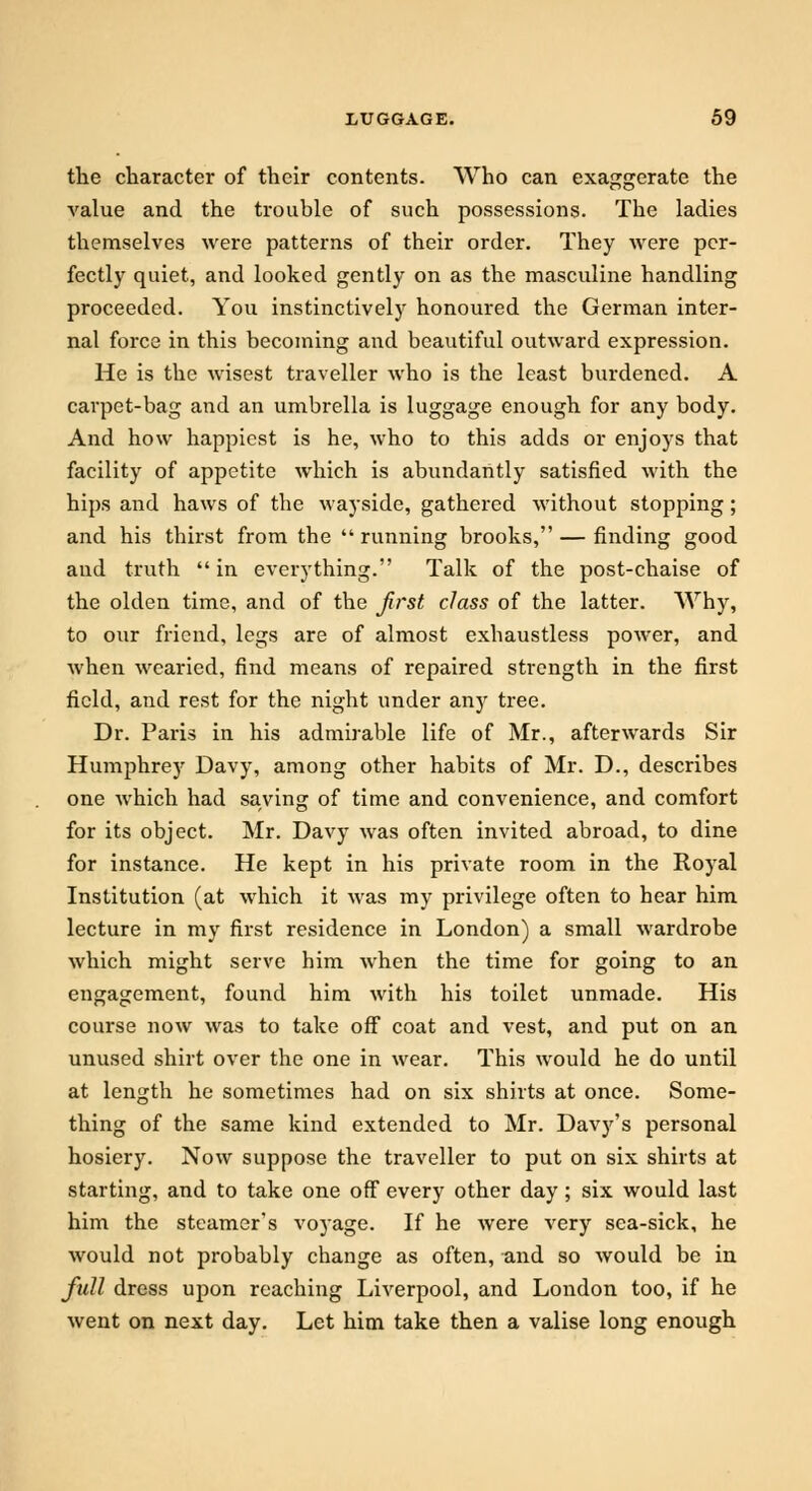 the character of their contents. Who can exaggerate the value and the trouble of such possessions. The ladies themselves were patterns of their order. They were per- fectly quiet, and looked gently on as the masculine handling proceeded. You instinctively honoured the German inter- nal force in this becoming and beautiful outward expression. He is the wisest traveller who is the least burdened. A carpet-bag and an umbrella is luggage enough for any body. And how happiest is he, who to this adds or enjoys that facility of appetite which is abundantly satisfied with the hips and haws of the wayside, gathered without stopping; and his thirst from the running brooks, — finding good and truth  in everything. Talk of the post-chaise of the olden time, and of the first class of the latter. Why, to our friend, legs are of almost exhaustless power, and when wearied, find means of repaired strength in the first field, and rest for the night under any tree. Dr. Paris in his admirable life of Mr., afterwards Sir Humphre)r Davy, among other habits of Mr. D., describes one which had saving of time and convenience, and comfort for its object. Mr. Davy was often invited abroad, to dine for instance. He kept in his private room in the Royal Institution (at which it was my privilege often to hear him lecture in my first residence in London) a small wardrobe which might serve him when the time for going to an engagement, found him with his toilet unmade. His course now was to take off coat and vest, and put on an unused shirt over the one in wear. This would he do until at length he sometimes had on six shirts at once. Some- thing of the same kind extended to Mr. Davy's personal hosiery. Now suppose the traveller to put on six shirts at starting, and to take one off every other day ; six would last him the steamer's voyage. If he were very sea-sick, he would not probably change as often, and so would be in full dress upon reaching Liverpool, and London too, if he went on next day. Let him take then a valise long enough