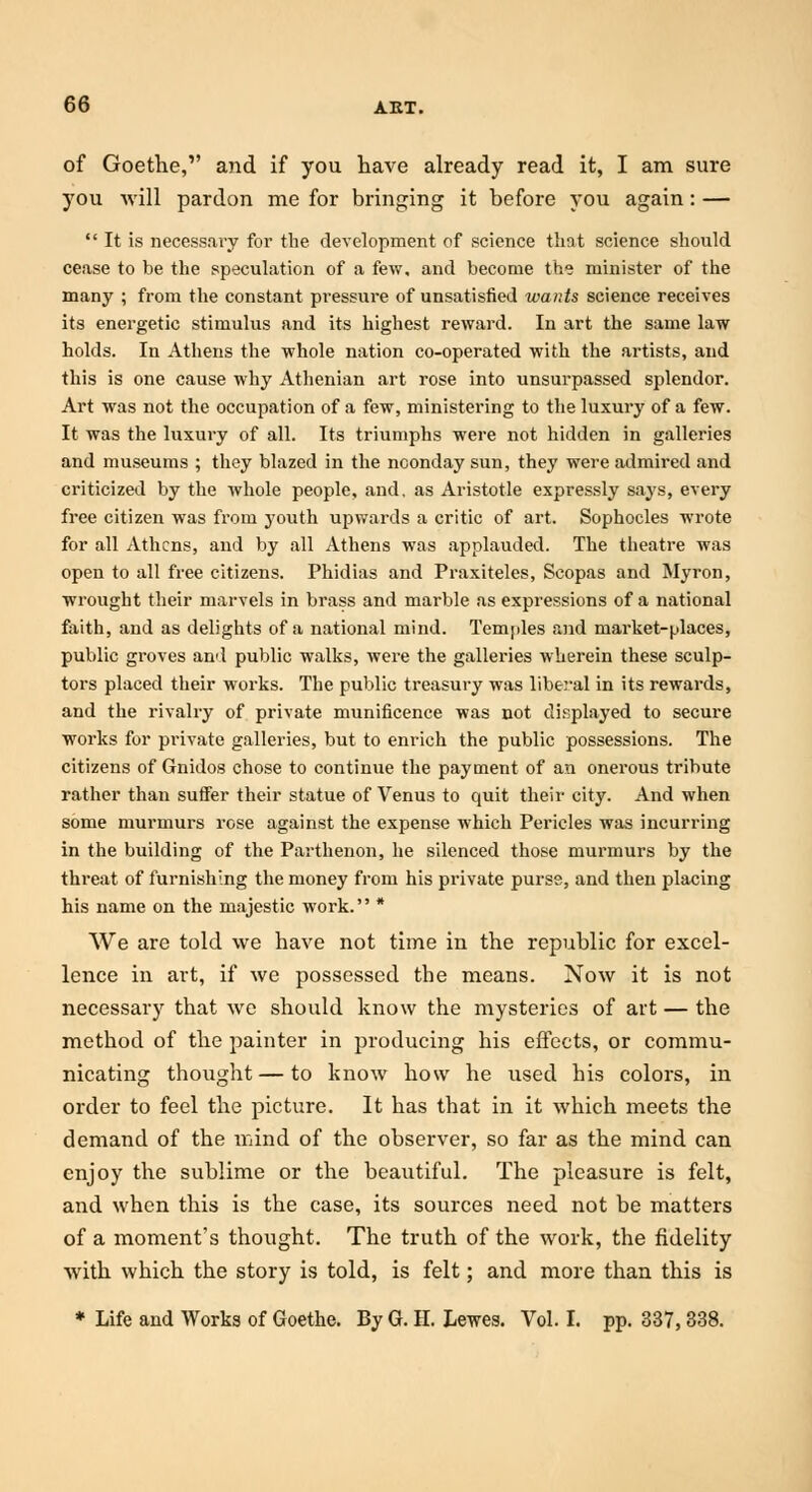of Goethe, and if you have already read it, I am sure you will pardon me for bringing it before you again: —  It is necessary for the development of science that science should cease to be the speculation of a few, and become the minister of the many ; from the constant pressure of unsatisfied wants science receives its energetic stimulus and its highest reward. In art the same law holds. In Athens the whole nation co-operated with the artists, and this is one cause why Athenian art rose into unsurpassed splendor. Art was not the occupation of a few, ministering to the luxury of a few. It was the luxury of all. Its triumphs were not hidden in galleries and museums ; they blazed in the noonday sun, they were admired and criticized by the whole people, and, as Aristotle expressly says, every free citizen was from youth upwards a critic of art. Sophocles wrote for all Athens, and by all Athens was applauded. The theatre was open to all free citizens. Phidias and Praxiteles, Scopas and Myron, wrought their marvels in brass and marble as expressions of a national faith, and as delights of a national mind. Temples and market-places, public groves and public walks, were the galleries wherein these sculp- tors placed their works. The public treasury was liberal in its rewards, and the rivalry of private munificence was not displayed to secure works for private galleries, but to enrich the public possessions. The citizens of Gnidos chose to continue the payment of an onerous tribute rather than suffer their statue of Venus to quit their city. And when some murmurs rose against the expense which Pericles was incurring in the building of the Parthenon, he silenced those murmurs by the threat of furnishing the money from his private purse, and then placing his name on the majestic work. * We are told we have not time in the republic for excel- lence in art, if we possessed the means. Now it is not necessary that we should know the mysteries of art — the method of the painter in producing his effects, or commu- nicating thought — to know how he used his colors, in order to feel the picture. It has that in it which meets the demand of the mind of the observer, so far as the mind can enjoy the sublime or the beautiful. The pleasure is felt, and when this is the case, its sources need not be matters of a moment's thought. The truth of the work, the fidelity with which the story is told, is felt; and more than this is * Life and Works of Goethe. By G. II. Lewes. Vol. I. pp. 337,338.