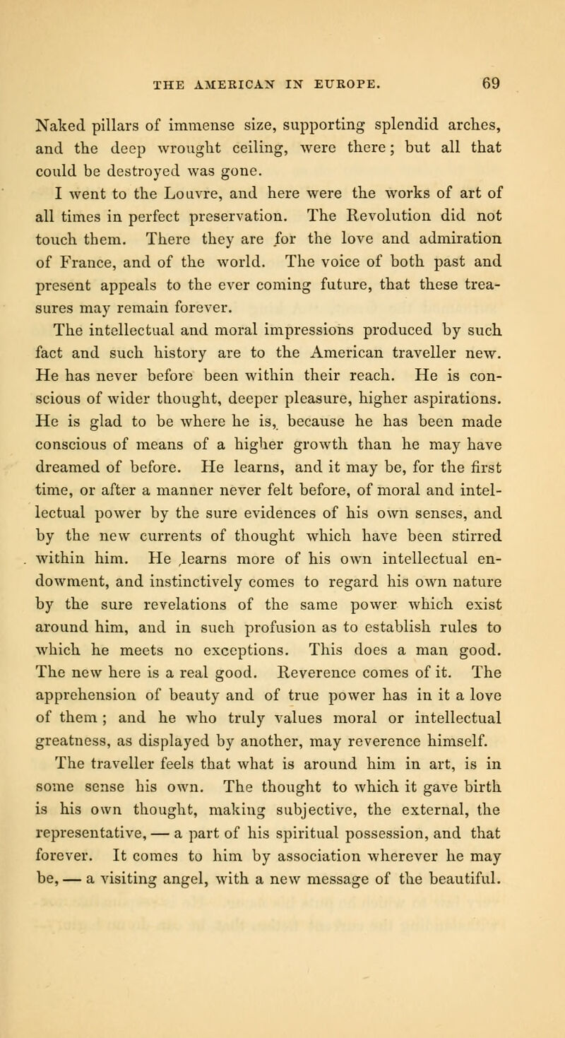Naked pillars of immense size, supporting splendid arches, and the deep wrought ceiling, were there; but all that could be destroyed was gone. I went to the Louvre, and here were the works of art of all times in perfect preservation. The Revolution did not touch them. There they are for the love and admiration of France, and of the world. The voice of both past and present appeals to the ever coming future, that these trea- sures may remain forever. The intellectual and moral impressions produced by such fact and such history are to the American traveller new. He has never before been within their reach. He is con- scious of wider thought, deeper pleasure, higher aspirations. He is glad to be where he is, because he has been made conscious of means of a higher growth than he may have dreamed of before. He learns, and it may be, for the first time, or after a manner never felt before, of moral and intel- lectual power by the sure evidences of his own senses, and by the new currents of thought which have been stirred within him. He ,learns more of his own intellectual en- dowment, and instinctively comes to regard his own nature by the sure revelations of the same power which exist around him, and in such profusion as to establish rules to which he meets no exceptions. This does a man good. The new here is a real good. Reverence comes of it. The apprehension of beauty and of true power has in it a love of them ; and he who truly values moral or intellectual greatness, as displayed by another, may reverence himself. The traveller feels that what is around him in art, is in some sense his own. The thought to which it gave birth is his own thought, making subjective, the external, the representative, — a part of his spiritual possession, and that forever. It comes to him by association wherever he may be, — a visiting angel, with a new message of the beautiful.