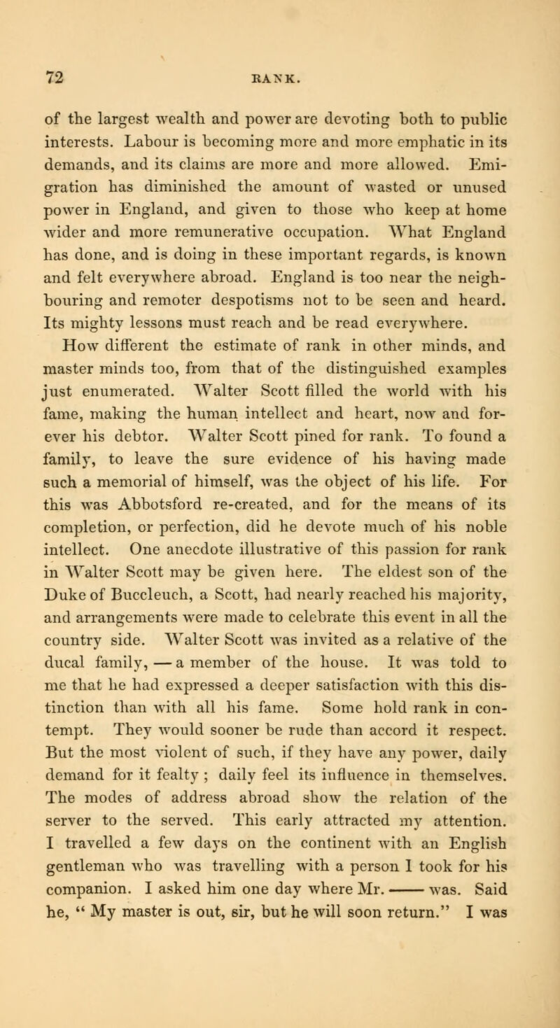 of the largest wealth and power are devoting hoth to public interests. Labour is becoming more and more emphatic in its demands, and its claims are more and more allowed. Emi- gration has diminished the amount of wasted or unused power in England, and given to those who keep at home wider and more remunerative occupation. What England has done, and is doing in these important regards, is known and felt everywhere abroad. England is too near the neigh- bouring and remoter despotisms not to be seen and heard. Its mighty lessons must reach and be read everywhere. How different the estimate of rank in other minds, and master minds too, from that of the distinguished examples just enumerated. Walter Scott filled the world with his fame, making the human intellect and heart, now and for- ever his debtor. Walter Scott pined for rank. To found a family, to leave the sure evidence of his having made such a memorial of himself, was the object of his life. For this was Abbotsford re-created, and for the means of its completion, or perfection, did he devote much of his noble intellect. One anecdote illustrative of this passion for rank in Walter Scott may be given here. The eldest son of the Duke of Buccleuch, a Scott, had nearly reached his majority, and arrangements were made to celebrate this event in all the country side. Walter Scott was invited as a relative of the ducal family, — a member of the house. It was told to me that he had expressed a deeper satisfaction with this dis- tinction than with all his fame. Some hold rank in con- tempt. They would sooner be rude than accord it respect. But the most violent of such, if they have any power, daily demand for it fealty ; daily feel its influence in themselves. The modes of address abroad show the relation of the server to the served. This early attracted my attention. I travelled a few days on the continent with an English gentleman who was travelling with a person 1 took for his companion. I asked him one day where Mr. was. Said he,  My master is out, sir, but he will soon return. I was