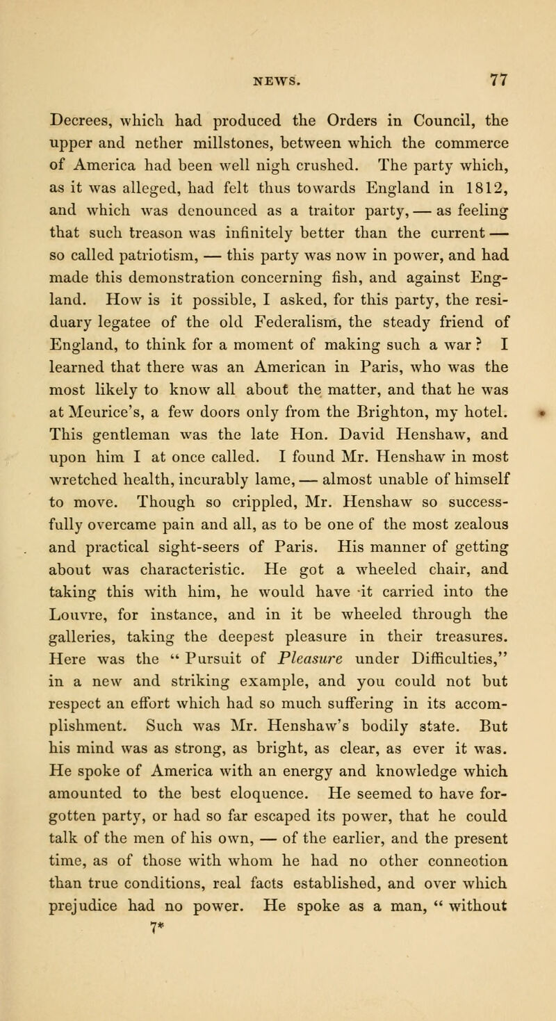 Decrees, which had produced the Orders in Council, the upper and nether millstones, between which the commerce of America had been well nigh crushed. The party which, as it was alleged, had felt thus towards England in 1812, and which was denounced as a traitor party, — as feeling that such treason was infinitely better than the current — so called patriotism, — this party was now in power, and had made this demonstration concerning fish, and against Eng- land. How is it possible, I asked, for this party, the resi- duary legatee of the old Federalism, the steady friend of England, to think for a moment of making such a war ? I learned that there was an American in Paris, who was the most likely to know all about the matter, and that he was at Meurice's, a few doors only from the Brighton, my hotel. This gentleman was the late Hon. David Henshaw, and upon him I at once called. I found Mr. Henshaw in most wretched health, incurably lame, — almost unable of himself to move. Though so crippled, Mr. Henshaw so success- fully overcame pain and all, as to be one of the most zealous and practical sight-seers of Paris. His manner of getting about was characteristic. He got a wheeled chair, and taking this with him, he would have -it carried into the Louvre, for instance, and in it be wheeled through the galleries, taking the deepest pleasure in their treasures. Here was the  Pursuit of Pleasure under Difficulties, in a new and striking example, and you could not but respect an effort which had so much suffering in its accom- plishment. Such was Mr. Henshaw's bodily state. But his mind was as strong, as bright, as clear, as ever it was. He spoke of America with an energy and knowledge which amounted to the best eloquence. He seemed to have for- gotten party, or had so far escaped its power, that he could talk of the men of his own, — of the earlier, and the present time, as of those with whom he had no other connection than true conditions, real facts established, and over which prejudice had no power. He spoke as a man,  without 7*