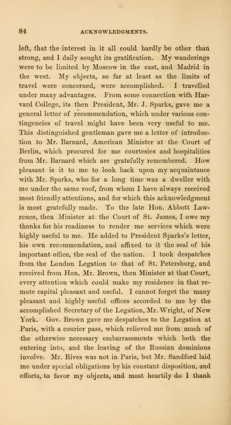 left, that the interest in it all could hardly be other than strong, and I daily sought its gratification. My wanderings were to be limited by Moscow in the east, and Madrid in the west. My objects, so far at least as the limits of travel were concerned, were accomplished. I travelled under many advantages. From some connection with Har- vard College, its then President, Mr. J. Sparks, gave me a general letter of recommendation, which under various con- tingencies of travel might have been very useful to me. This distinguished gentleman gave me a letter of introduc- tion to Mr. Barnard, American Minister at the Court of Berlin, which procured for me courtesies and hospitalities from Mr. Barnard which are gratefully remembered. How pleasant is it to me to look back upon my acquaintance with Mr. Sparks, who for a long time was a dweller with me under the same roof, from whom I have always received most friendly attentions, and for which this acknowledgment is most gratefully made. To the late Hon. Abbott Law- rence, then Minister at the Court of St. James, I owe my thanks for his readiness to render me services which were highly useful to me. He added to President Sparks's letter, his own recommendation, and affixed to it the seal of his important office, the seal of the nation. I took despatches from the London Legation to that of St. Petersburg, and received from Hon. Mr. Brown, then Minister at that Court, every attention which could make my residence in that re- mote capital pleasant and useful. I cannot forget the many pleasant and highly useful offices accorded to me by the accomplished Secretary of the Legation, Mr. Wright, of New York. Gov. Brown gave me despatches to the Legation at Paris, with a courier pass, which relieved me from much of the otherwise necessary embarrassments which both the entering into, and the leaving of the Russian dominions involve. Mr. Rives was not in Paris, but Mr. Sandford laid me under special obligations by his constant disposition, and efforts, to favor my objects, and most heartily do I thank