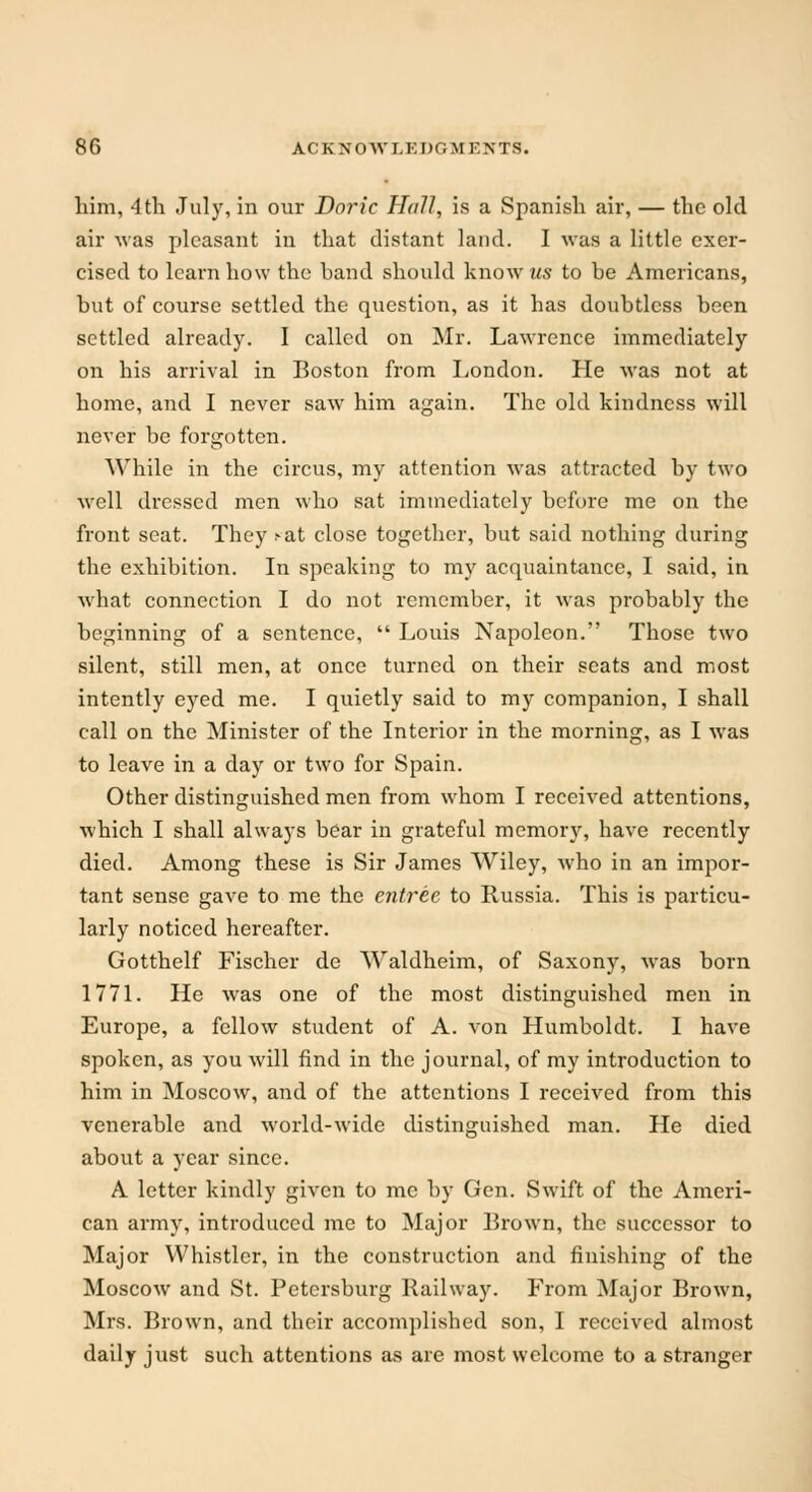 him, 4th July, in our Doric Hall, is a Spanish air, — the old air was pleasant in that distant land. I was a little exer- cised to learn how the band should know as to be Americans, but of course settled the question, as it has doubtless been settled already. I called on Mr. Lawrence immediately on his arrival in Boston from London. He was not at home, and I never saw him again. The old kindness will never be forgotten. While in the circus, my attention was attracted by two well dressed men who sat immediately before me on the front seat. They cat close together, but said nothing during the exhibition. In speaking to my acquaintance, I said, in what connection I do not remember, it was probably the beginning of a sentence,  Louis Napoleon. Those two silent, still men, at once turned on their seats and most intently eyed me. I quietly said to my companion, I shall call on the Minister of the Interior in the morning, as I was to leave in a day or two for Spain. Other distinguished men from whom I received attentions, which I shall always bear in grateful memory, have recently died. Among these is Sir James Wiley, who in an impor- tant sense gave to me the entree to Russia. This is particu- larly noticed hereafter. Gotthelf Fischer de Waldheim, of Saxony, was born 1771. He was one of the most distinguished men in Europe, a fellow student of A. von Humboldt. I have spoken, as you will find in the journal, of my introduction to him in Moscow, and of the attentions I received from this venerable and world-wide distinguished man. He died about a year since. A letter kindly given to me by Gen. Swift of the Ameri- can army, introduced me to Major Brown, the successor to Major Whistler, in the construction and finishing of the Moscow and St. Petersburg Railway. From Major Brown, Mrs. Brown, and their accomplished son, I received almost daily just such attentions as are most welcome to a stranger