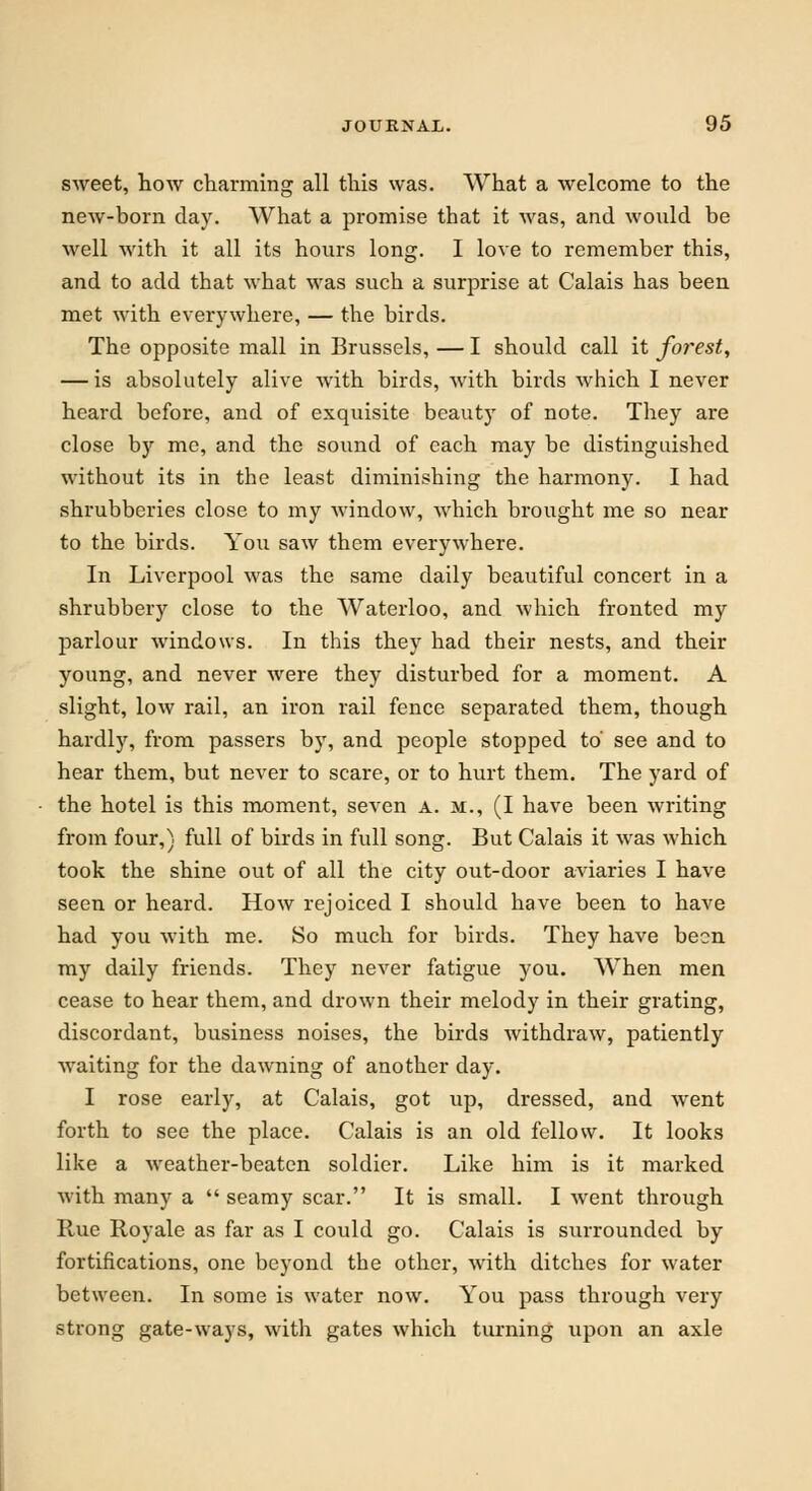 sweet, how charming all this was. What a welcome to the new-born day. What a promise that it was, and would be well with it all its hours long. I love to remember this, and to add that what was such a surprise at Calais has been met with everywhere, — the birds. The opposite mall in Brussels, — I should call it foi'est, — is absolutely alive with birds, with birds which I never heard before, and of exquisite beauty of note. They are close by me, and the sound of each may be distinguished without its in the least diminishing the harmony. I had shrubberies close to my window., which brought me so near to the birds. Yoii saw them everywhere. In Liverpool was the same daily beautiful concert in a shrubbery close to the Waterloo, and which fronted my parlour windows. In this they had their nests, and their young, and never were they disturbed for a moment. A slight, low rail, an iron rail fence separated them, though hardly, from passers by, and people stopped to' see and to hear them, but never to scare, or to hurt them. The yard of the hotel is this moment, seven A. m., (I have been writing from four,} full of birds in full song. But Calais it was which took the shine out of all the city out-door aviaries I have seen or heard. How rejoiced I should have been to have had you with me. So much for birds. They have been my daily friends. They never fatigue you. When men cease to hear them, and drown their melody in their grating, discordant, business noises, the birds withdraw, patiently waiting for the dawning of another day. I rose early, at Calais, got up, dressed, and went forth to see the place. Calais is an old fellow. It looks like a weather-beaten soldier. Like him is it marked with many a  seamy scar. It is small. I went through Rue Royale as far as I could go. Calais is surrounded by fortifications, one beyond the other, with ditches for water between. In some is water now. You pass through very strong gate-ways, with gates which turning upon an axle