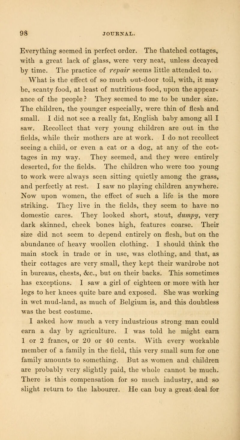 Everything seemed in perfect order. The thatched cottages, with a great lack of glass, were very neat, unless decayed hy time. The practice of repair seems little attended to. What is the effect of so much out-door toil, with, it may be, scanty food, at least of nutritious food, upon the appear- ance of the people ? They seemed to me to be under size. The children, the younger especially, were thin of flesh and small. I did not see a really fat, English baby among all I saw. Recollect that very young children are out in the fields, while their mothers are at work. I do not recollect seeing a child, or even a cat or a dog, at any of the cot- tages in my way. They seemed, and they were entirely deserted, for the fields. The children who were too young to work were always seen sitting quietly among the grass, and perfectly at rest. I saw no playing children anywhere. Now upon women, the effect of such a life is the more striking. They live in the fields, they seem to have no domestic cares. They looked short, stout, dumpy, very dark skinned, cheek bones high, features coarse. Their size did not seem to depend entirely on flesh, but on the abundance of heavy woollen clothing. I should think the main stock in trade or in use, was clothing, and that, as their cottages are very small, they kept their wardrobe not in bureaus, chests, &c, but on their backs. This sometimes has exceptions. I saw a girl of eighteen or more with her legs to her knees quite bare and exposed. She was working in wet mud-land, as much of Belgium is, and this doubtless was the best costume. I asked how much a very industrious strong man could earn a day by agriculture. I was told he might earn 1 or 2 francs, or 20 or 40 cents. With every workable member of a family in the field, this very small sum for one family amounts to something. But as women and children are probably very slightly paid, the whole cannot be much. There is this compensation for so much industry, and so slight return to the labourer. He can buy a great deal for
