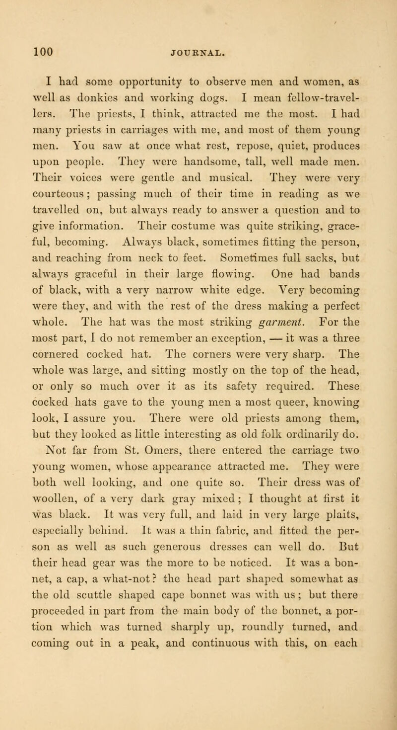 I had some opportunity to observe men and women, as well as donkies and working dogs. I mean fellow-travel- lers. The priests, I think, attracted me the most. I had many priests in carriages with me, and most of them young men. You saw at once what rest, repose, quiet, produces upon people. They were handsome, tall, well made men. Their voices were gentle and musical. They were very courteous; passing much of their time in reading as we travelled on, but always ready to answer a question and to give information. Their costume was quite striking, grace- ful, becoming. Always black, sometimes fitting the person, and reaching from neck to feet. Sometimes full sacks, but always graceful in their large flowing. One had bands of black, with a very narrow white edge. Very becoming were they, and with the rest of the dress making a perfect whole. The hat was the most striking garment. For the most part, I do not remember an exception, — it was a three cornered cocked hat. The corners were very sharp. The whole was large, and sitting mostly on the top of the head, or only so much over it as its safety required. These cocked hats gave to the young men a most queer, knowing look, I assure you. There were old priests among them, but they looked as little interesting as old folk ordinarily do. Not far from St. Omers, there entered the carriage two young women, whose appearance attracted me. They were both well looking, and one quite so. Their dress was of woollen, of a very dark gray mixed; I thought at first it was black. It was very full, and laid in very large plaits, especially behind. It was a thin fabric, and fitted the per- son as well as such generous dresses can well do. But their head gear was the more to be noticed. It was a bon- net, a cap, a what-not ? the head part shaped somewhat as the old scuttle shaped cape bonnet was with us; but there proceeded in part from the main body of the bonnet, a por- tion which was turned sharply up, roundly turned, and coming out in a peak, and continuous with this, on each