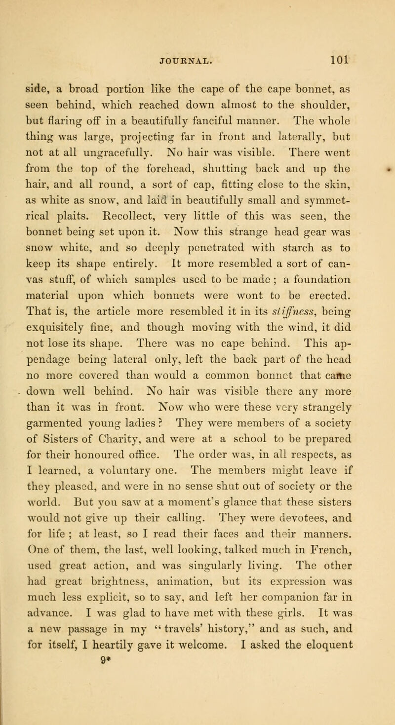 side, a broad portion like the cape of the cape bonnet, as seen behind, which reached down almost to the shoulder, but flaring off in a beautifully fanciful manner. The whole thing was large, projecting far in front and laterally, but not at all ungracefully. No hair was visible. There went from the top of the forehead, shutting back and up the hair, and all round, a sort of cap, fitting close to the skin, as white as snow, and laid in beautifully small and symmet- rical plaits. Recollect, very little of this was seen, the bonnet being set upon it. Now this strange head gear was snow white, and so deeply penetrated with starch as to keep its shape entirely. It more resembled a sort of can- vas stuff, of which samples used to be made ; a foundation material upon which bonnets were wont to be erected. That is, the article more resembled it in its stiffness, being exquisitely fine, and though moving with the wind, it did not lose its shape. There was no cape behind. This ap- pendage being lateral only, left the back part of the head no more covered than would a common bonnet that came down well behind. No hair was visible there any more than it was in front. Now who were these very strangely garmented young ladies ? They were members of a society of Sisters of Charity, and were at a school to be prepared for their honoured office. The order was, in all respects, as I learned, a voluntary one. The members might leave if they pleased, and were in no sense shut out of society or the world. But you saw at a moment's glance that these sisters would not give up their calling. They were devotees, and for life ; at least, so I read their faces and their manners. One of them, the last, well looking, talked much in French, used great action, and was singularly living. The other had great brightness, animation, but its expression was much less explicit, so to say, and left her companion far in advance. I was glad to have met with these girls. It was a new passage in my  travels' history, and as such, and for itself, I heartily gave it welcome. I asked the eloquent