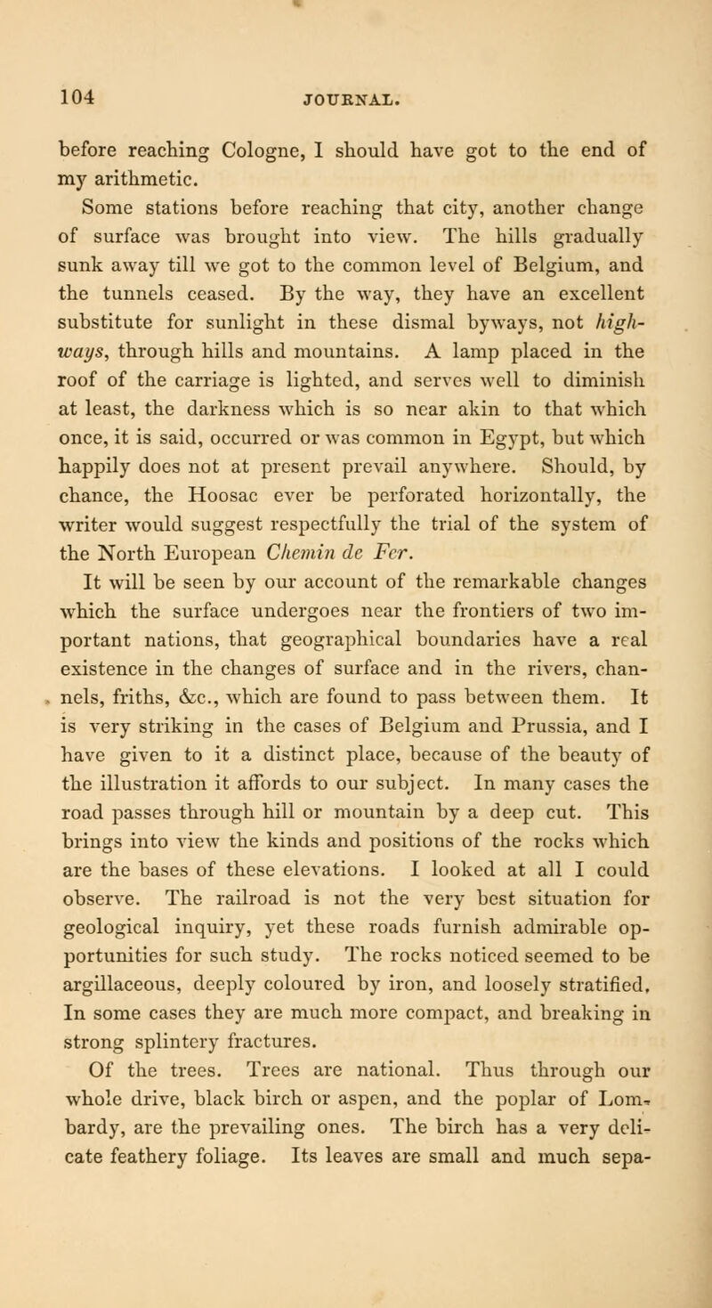 before reaching Cologne, I should have got to the end of my arithmetic. Some stations before reaching that city, another change of surface was brought into view. The hills gradually sunk away till we got to the common level of Belgium, and the tunnels ceased. By the way, they have an excellent substitute for sunlight in these dismal byways, not high- ways, through hills and mountains. A lamp placed in the roof of the carriage is lighted, and serves well to diminish at least, the darkness which is so near akin to that which once, it is said, occurred or was common in Egypt, but which happily does not at present prevail anywhere. Should, by chance, the Hoosac ever be perforated horizontally, the writer would suggest respectfully the trial of the system of the North European Chemin de Fer. It will be seen by our account of the remarkable changes which the surface undergoes near the frontiers of two im- portant nations, that geographical boundaries have a real existence in the changes of surface and in the rivers, chan- nels, friths, &c, which are found to pass between them. It is very striking in the cases of Belgium and Prussia, and I have given to it a distinct place, because of the beauty of the illustration it affords to our subject. In many cases the road passes through hill or mountain by a deep cut. This brings into view the kinds and positions of the rocks which are the bases of these elevations. I looked at all I could observe. The railroad is not the very best situation for geological inquiry, yet these roads furnish admirable op- portunities for such study. The rocks noticed seemed to be argillaceous, deeply coloured by iron, and loosely stratified. In some cases they are much more compact, and breaking in strong splintery fractures. Of the trees. Trees are national. Thus through our whole drive, black birch or aspen, and the poplar of Lorn, bardy, are the prevailing ones. The birch has a very deli- cate feathery foliage. Its leaves are small and much sepa-