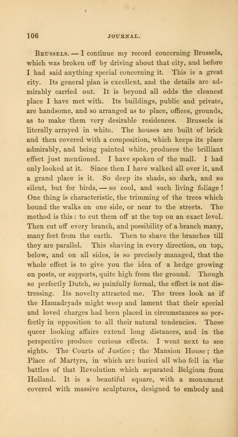 Brussels. — I continue my record concerning Brussels, which was broken off by driving about that city, and before I had said anytbing special concerning it. Tbis is a great city. Its general plan is excellent, and the details are ad- mirably carried out. It is beyond all odds the cleanest place I have met with. Its buildings, public and private, are handsome, and so arranged as to place, offices, grounds, as to make them very desirable residences. Brussels is literally arrayed in white. The houses are built of brick and then covered Avith a composition, which keeps its place admirably, and beiug painted white, produces the brilliant effect just mentioned. I have spoken of the mall. I had only looked at it. Since then I have walked all over it, and a grand place is it. So deep its shade, so dark, and so silent, but for birds, — so cool, and such living foliage ! One thing is characteristic, the trimming of the trees which bound the walks on one side, or near to the streets. The method is this: to cut them off at the top on an exact level. Then cut off every branch, and possibility of a branch many, many feet from the earth. Then to shave the branches till they are parallel. This shaving in every direction, on top, below, and on all sides, is so precisely managed, that the whole effect is to give you the idea of a hedge growing on posts, or supports, quite high from the ground. Though so perfectly Dutch, so painfully formal, the effect is not dis- tressing. Its novelty attracted me. The trees look as if the Hamadryads might weep and lament that their special and loved charges had been placed in circumstances so per- fectly in opposition to all their natural tendencies. These queer looking affairs extend long distances, and in the perspective produce curious effects. I went next to see sights. The Courts of Justice ; the Mansion House; the Place of Martyrs, in which are buried all who fell in the battles of that Revolution which separated Belgium from Holland. It is a beautiful square, with a monument covered with massive sculptures, designed to embody and