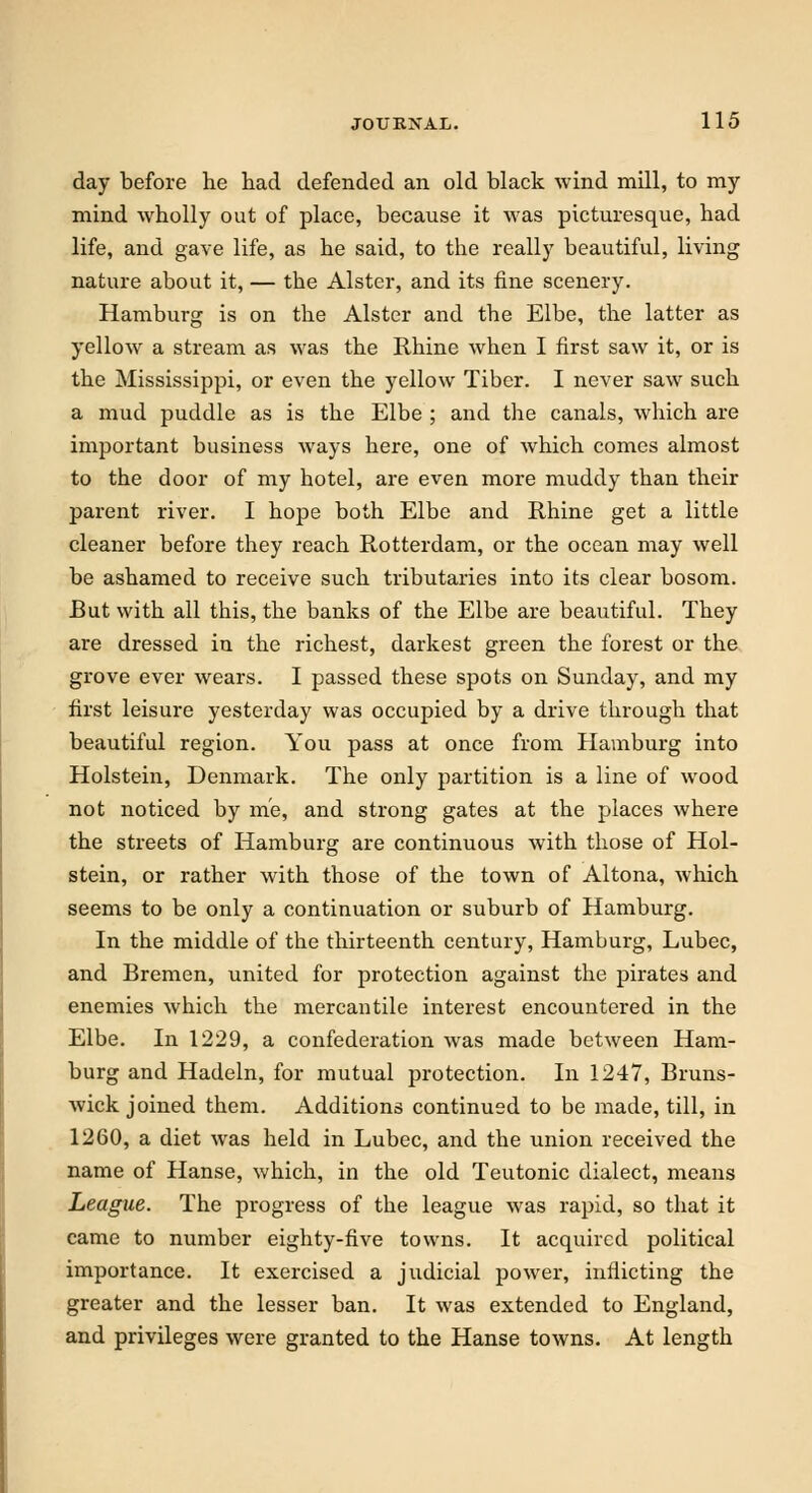 day before he had defended an old black wind mill, to my mind wholly out of place, because it was picturesque, had life, and gave life, as he said, to the really beautiful, living nature about it, — the Alster, and its fine scenery. Hamburg is on the Alster and the Elbe, the latter as yellow a stream as was the Rhine when I first saw it, or is the Mississippi, or even the yellow Tiber. I never saw such a mud puddle as is the Elbe ; and the canals, which are important business ways here, one of which comes almost to the door of my hotel, are even more muddy than their parent river. I hope both Elbe and Rhine get a little cleaner before they reach Rotterdam, or the ocean may well be ashamed to receive such tributaries into its clear bosom. But with all this, the banks of the Elbe are beautiful. They are dressed in the richest, darkest green the forest or the grove ever wears. I passed these spots on Sunday, and my first leisure yesterday was occupied by a drive through that beautiful region. You pass at once from Hamburg into Holstein, Denmark. The only partition is a line of wood not noticed by me, and strong gates at the places where the streets of Hamburg are continuous with those of Hol- stein, or rather with those of the town of Altona, which seems to be only a continuation or suburb of Hamburg. In the middle of the thirteenth century, Hamburg, Lubec, and Bremen, united for protection against the pirates and enemies which the mercantile interest encountered in the Elbe. In 1229, a confederation was made between Ham- burg and Hadeln, for mutual protection. In 1247, Bruns- wick joined them. Additions continued to be made, till, in 1260, a diet was held in Lubec, and the union received the name of Hanse, which, in the old Teutonic dialect, means League. The progress of the league was rapid, so that it came to number eighty-five towns. It acquired political importance. It exercised a judicial power, inflicting the greater and the lesser ban. It was extended to England, and privileges were granted to the Hanse towns. At length