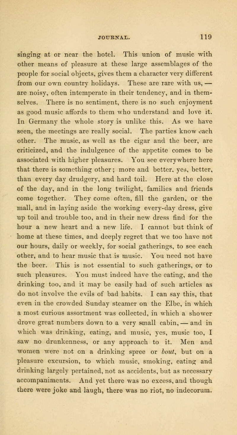 singing at or near the hotel. This union of music with other means of pleasure at these large assemblages of the people for social objects, gives them a character very different from our own country holidays. These are rare with us, — are noisy, often intemperate in their tendency, and in them- selves. There is no sentiment, there is no such enjoyment as good music affords to them who understand and love it. In Germany the whole story is unlike this. As we have seen, the meetings are really social. The parties know each other. The music, as well as the cigar and the beer, are criticized, and the indulgence of the appetite comes to be associated with higher pleasures. You see everywhere here that there is something other; more and better, yes, better, than every day drudgery, and hard toil. Here at the close of the day, and in the long twilight, families and friends come together. They come often, fill the garden, or the mall, and in laying aside the working every-day dress, give up toil and trouble too, and in their new dress find for the hour a new heart and a new life. I cannot but think of home at these times, and deeply regret that we too have not our hours, daily or weekly, for social gatherings, to see each other, and to hear music that is music. You need not have the beer. This is not essential to such gatherings, or to such pleasures. You must indeed have the eating, and the drinking too, and it may be easily had of such articles as do not involve the evils of bad habits. I can say this, that even in the crowded Sunday steamer on the Elbe, in which a most curious assortment was collected, in which a shower drove great numbers down to a very small cabin, — and in which was drinking, eating, and music, yes, music too, I saw no drunkenness, or any approach to it. Men and women were not on a drinking spree or bout, but on a pleasure excursion, to which music, smoking, eating and drinking largely pertained, not as accidents, but as necessary accompaniments. And yet there was no excess, and though there were joke and laugh, there was no riot, no indecorum.
