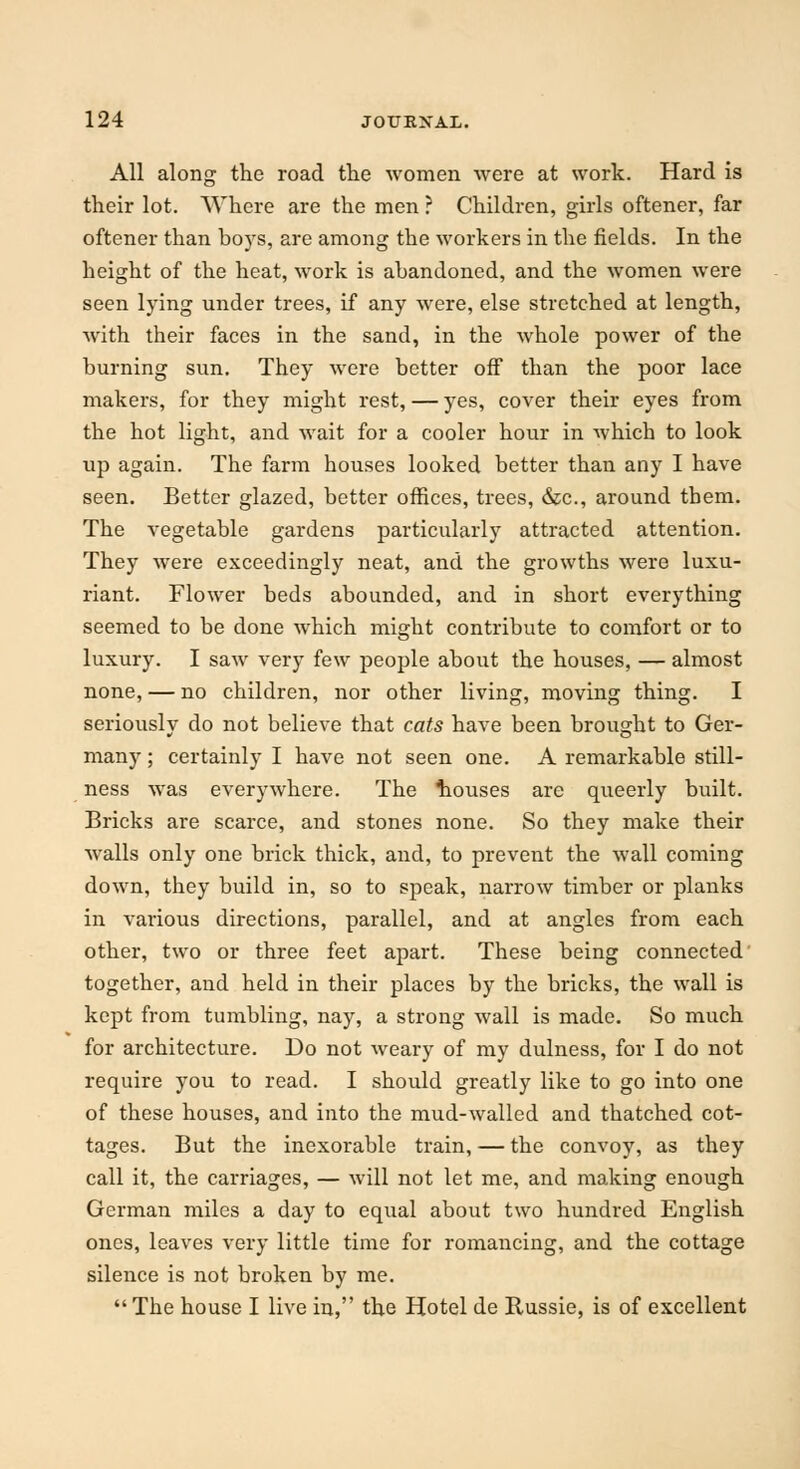 All along the road the women were at work. Hard is their lot. Where are the men ? Children, girls oftener, far oftener than boys, are among the workers in the fields. In the height of the heat, work is abandoned, and the women were seen lying under trees, if any were, else stretched at length, with their faces in the sand, in the whole power of the burning sun. They were better off than the poor lace makers, for they might rest, — yes, cover their eyes from the hot light, and wait for a cooler hour in which to look up again. The farm houses looked better than any I have seen. Better glazed, better offices, trees, &c, around them. The vegetable gardens particularly attracted attention. They were exceedingly neat, and the growths were luxu- riant. Flower beds abounded, and in short everything seemed to be done which might contribute to comfort or to luxury. I saw very few people about the houses, — almost none, — no children, nor other living, moving thing. I seriously do not believe that cats have been brought to Ger- many ; certainly I have not seen one. A remarkable still- ness was everywhere. The touses are queerly built. Bricks are scarce, and stones none. So they make their walls only one brick thick, and, to prevent the wall coming down, they build in, so to speak, narrow timber or planks in various directions, parallel, and at angles from each other, two or three feet apart. These being connected together, and held in their places by the bricks, the wall is kept from tumbling, nay, a strong wall is made. So much for architecture. Do not weary of my dulness, for I do not require you to read. I should greatly like to go into one of these houses, and into the mud-walled and thatched cot- tages. But the inexorable train, — the convoy, as they call it, the carriages, — will not let me, and making enough German miles a day to equal about two hundred English ones, leaves very little time for romancing, and the cottage silence is not broken by me.  The house I live in, the Hotel de Russie, is of excellent