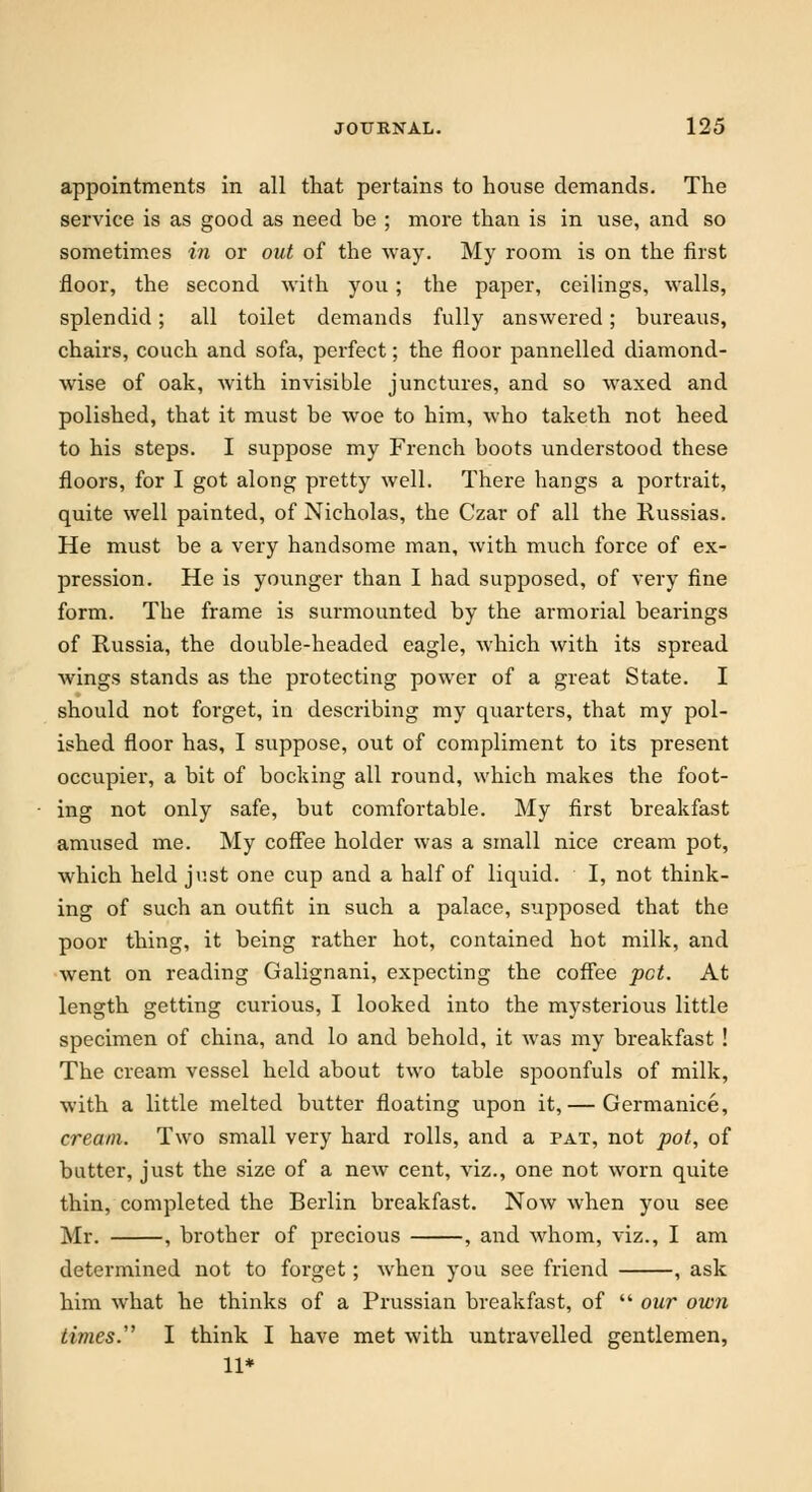 appointments in all that pertains to house demands. The service is as good as need be ; more than is in use, and so sometimes in or out of the way. My room is on the first floor, the second with you; the paper, ceilings, walls, splendid; all toilet demands fully answered; bureaus, chairs, couch and sofa, perfect; the floor pannelled diamond- wise of oak, with invisible junctures, and so waxed and polished, that it must be woe to him, who taketh not heed to his steps. I suppose my French boots understood these floors, for I got along pretty well. There hangs a portrait, quite well painted, of Nicholas, the Czar of all the Russias. He must be a very handsome man, with much force of ex- pression. He is younger than I had supposed, of very fine form. The frame is surmounted by the armorial bearings of Russia, the double-headed eagle, which with its spread wings stands as the protecting power of a great State. I should not forget, in describing my quarters, that my pol- ished floor has, I suppose, out of compliment to its present occupier, a bit of booking all round, which makes the foot- ing not only safe, but comfortable. My first breakfast amused me. My coffee holder was a small nice cream pot, which held just one cup and a half of liquid. I, not think- ing of such an outfit in such a palace, supposed that the poor thing, it being rather hot, contained hot milk, and went on reading Galignani, expecting the coffee pot. At length getting curious, I looked into the mysterious little specimen of china, and lo and behold, it was my breakfast ! The cream vessel held about two table spoonfuls of milk, with a little melted butter floating upon it,— Germanice, cream. Two small very hard rolls, and a pat, not pot, of butter, just the size of a new cent, viz., one not worn quite thin, completed the Berlin breakfast. Now when you see Mr. , brother of precious , and whom, viz., I am determined not to forget; when you see friend , ask him what he thinks of a Prussian breakfast, of  our own times. I think I have met with untravelled gentlemen, 11*