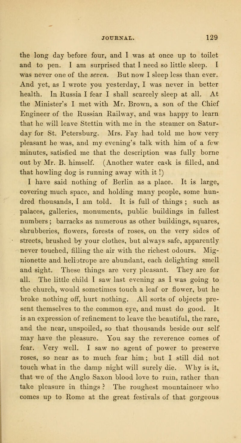 the long day before four, and I was at once up to toilet and to pen. I am surprised that I need so little sleep. I was never one of the seven. But now I sleep less than ever. And yet, as I wrote you yesterday, I was never in better health. In Russia I fear I shall scarcely sleep at all. At the Minister's I met with Mr. Brown, a son of the Chief Engineer of the Russian Railway, and was happy to learn that he will leave Stettin with me in the steamer on Satur- day for St. Petersburg. Mrs. Fay had told me how very pleasant he was, and my evening's talk with him of a few minutes, satisfied me that the description was fully borne out by Mr. B. himself. (Another water cask is filled, and that howling dog is running away with it !) I have said nothing of Berlin as a place. It is large, covering much space, and holding many people, some hun- dred thousands, I am told. It is full of things ; such as palaces, galleries, monuments, public buildings in fullest numbers; barracks as numerous as other buildings, squares, shrubberies, flowers, forests of roses, on the very sides of streets, brushed by your clothes, but always safe, apparently never touched, filling the air with the richest odours. Mig- nionette and heliotrope are abundant, each delighting smell and sight. These things are very pleasant. They are for all. The little child I saw last evening as I was going to the church, would sometimes touch a leaf or flower, but he broke nothing off, hurt nothing. All sorts of objects pre- sent themselves to the common eye, and must do good. It is an expression of refinement to leave the beautiful, the rare, and the near, unspoiled, so that thousands beside our self may have the pleasure. You say the reverence comes of fear. Very well. I saw no agent of power to preserve roses, so near as to much fear him; but I still did not touch what in the damp night will surely die. Why is it, that we of the Anglo Saxon blood love to ruin, rather than take pleasure in things ? The roughest mountaineer who comes up to Rome at the great festivals of that gorgeous