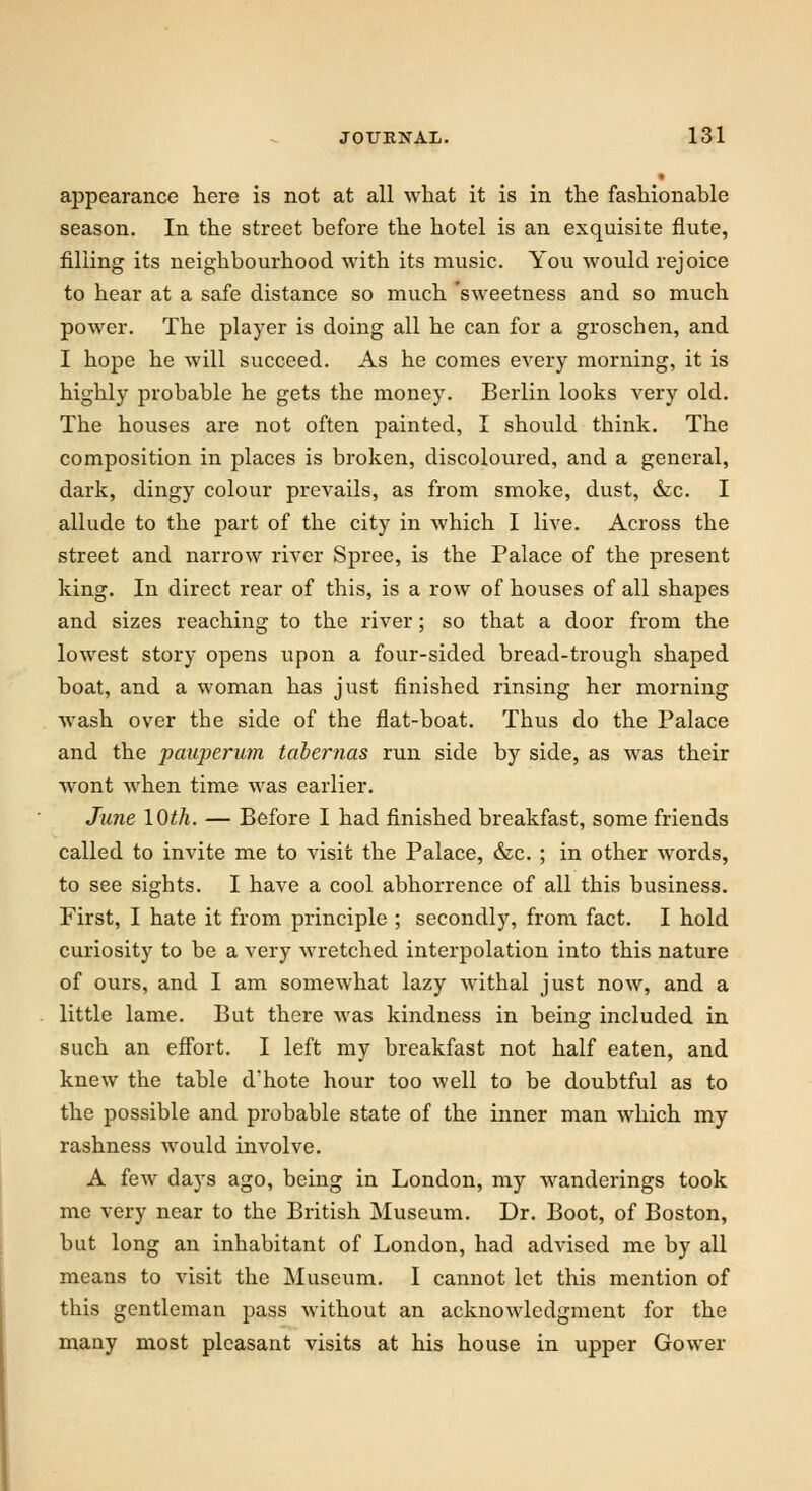 appearance here is not at all what it is in the fashionable season. In the street before the hotel is an exquisite flute, filling its neighbourhood with its music. You would rejoice to hear at a safe distance so much 'sweetness and so much power. The player is doing all he can for a groscben, and I hope he will succeed. As he comes every morning, it is highly probable he gets the money. Berlin looks very old. The houses are not often painted, I should tbink. The composition in places is broken, discoloured, and a general, dark, dingy colour prevails, as from smoke, dust, &c. I allude to the part of the city in which I live. Across the street and narrow river Spree, is the Palace of the present king. In direct rear of this, is a row of houses of all shapes and sizes reaching to the river; so that a door from the lowest story opens upon a four-sided bread-trough shaped boat, and a woman has just finished rinsing her morning wash over tbe side of the flat-boat. Thus do the Palace and the pauperum tabernas run side by side, as was their wont when time was earlier. June 10th. — Before I had finished breakfast, some friends called to invite me to visit the Palace, &c. ; in other words, to see sigbts. I have a cool abhorrence of all this business. First, I hate it from principle ; secondly, from fact. I hold curiosity to be a very wretched interpolation into this nature of ours, and I am somewhat lazy withal just now, and a little lame. But there was kindness in being included in such an effort. I left my breakfast not half eaten, and knew the table d'hote hour too well to be doubtful as to the possible and probable state of the inner man which my rashness would involve. A few days ago, being in London, my wanderings took me very near to the British Museum. Dr. Boot, of Boston, but long an inhabitant of London, had advised me by all means to visit the Museum. I cannot let this mention of this gentleman pass without an acknowledgment for the many most pleasant visits at his house in upper Gower