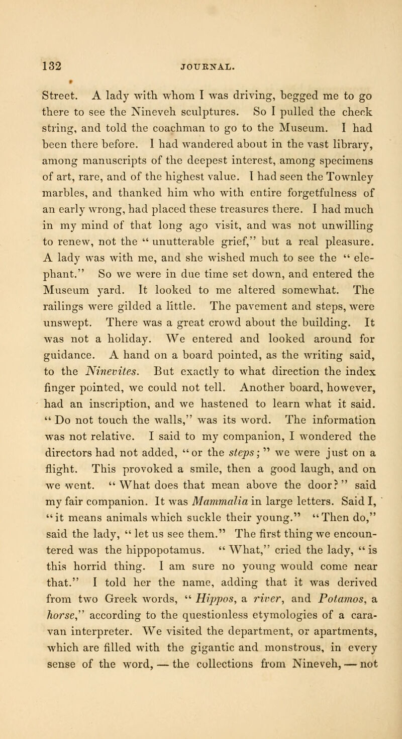 Street. A lady with whom I was driving, begged me to go there to see the Nineveh sculptures. So I pulled the check string, and told the coachman to go to the Museum. I had been there before. I had wandered about in the vast library, among manuscripts of the deepest interest, among specimens of art, rare, and of the highest value. I had seen the Townley marbles, and thanked him who with entire forgetfulness of an early wrong, had placed these treasures there. I had much in my mind of that long ago visit, and was not unwilling to renew, not the  unutterable grief, but a real pleasure. A lady was with me, and she wished much to see the  ele- phant. So we were in due time set down, and entered the Museum yard. It looked to me altered somewhat. The railings were gilded a little. The pavement and steps, were unswept. There was a great crowd about the building. It was not a holiday. We entered and looked around for guidance. A hand on a board pointed, as the writing said, to the Ninevites. But exactly to what direction the index finger pointed, we could not tell. Another board, however, had an inscription, and we hastened to learn what it said. Do not touch the walls, was its word. The information was not relative. I said to my companion, I wondered the directors had not added, or the steps;  we were just on a flight. This provoked a smile, then a good laugh, and on we went.  What does that mean above the door? said my fair companion. It was Mammalia in large letters. Said I, it means animals which suckle their young. Then do, said the lady,  let us see them. The first thing we encoun- tered was the hippopotamus.  What, cried the lady,  is this horrid thing. 1 am sure no young would come near that. I told her the name, adding that it was derived from two Greek words,  Hippos, a river, and Potamos, a horse according to the questionless etymologies of a cara- van interpreter. We visited the department, or apartments, which are filled with the gigantic and monstrous, in every sense of the word, — the collections from Nineveh, — not