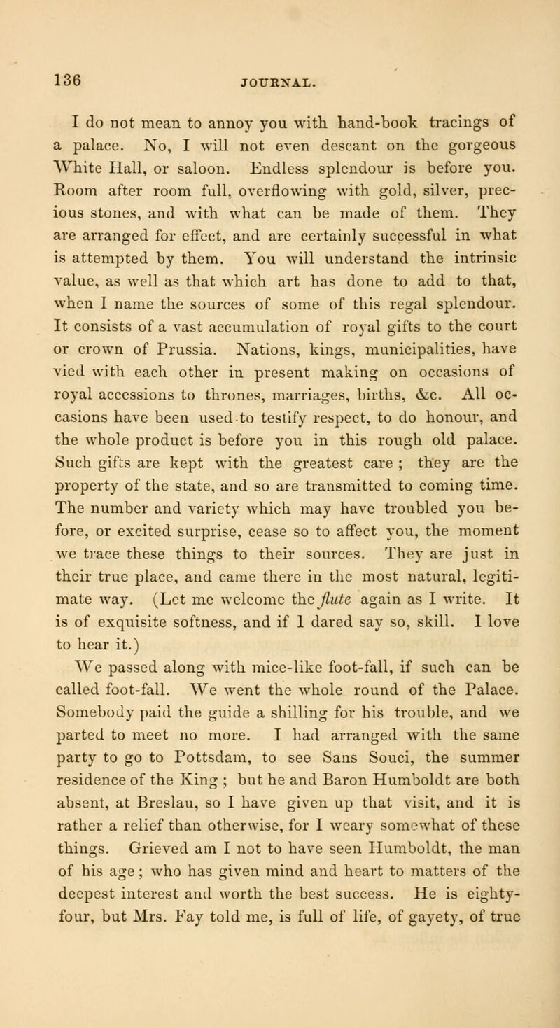 I do not mean to annoy you with hand-book tracings of a palace. No, I will not even descant on the gorgeous White Hall, or saloon. Endless splendour is before you. Room after room full, overflowing with gold, silver, prec- ious stones, and with what can be made of them. They are arranged for effect, and are certainly successful in what is attempted by them. You will understand the intrinsic value, as well as that which art has done to add to that, when I name the sources of some of this regal splendour. It consists of a vast accumulation of royal gifts to the court or crown of Prussia. Nations, kings, municipalities, have vied with each other in present making on occasions of royal accessions to thrones, marriages, births, &c. All oc- casions have been used-to testify respect, to do honour, and the whole product is before you in this rough old palace. Such gifts are kept with the greatest care ; they are the property of the state, and so are transmitted to coming time. The number and variety which may have troubled you be- fore, or excited surprise, cease so to affect you, the moment we trace these things to their sources. They are just in their true place, and came there in the most natural, legiti- mate way. (Let me welcome the flute again as I write. It is of exquisite softness, and if 1 dared say so, skill. I love to hear it.) We passed along with mice-like foot-fall, if such can be called foot-fall. We went the whole round of the Palace. Somebody paid the guide a shilling for his trouble, and we parted to meet no more. I had arranged with the same party to go to Pottsdam, to see Sans Souci, the summer residence of the King ; but he and Baron Humboldt are both absent, at Breslau, so I have given up that visit, and it is rather a relief than otherwise, for I weary somewhat of these things. Grieved am I not to have seen Humboldt, the man of his age; who has given mind and heart to matters of the deepest interest and worth the best success. He is eighty- four, but Mrs. Fay told me, is full of life, of gayety, of true