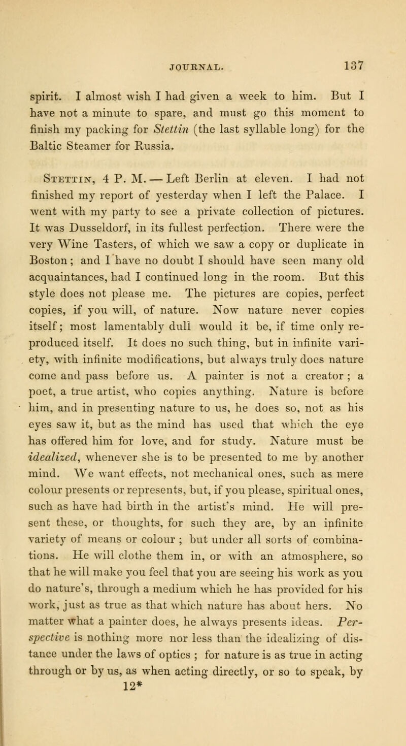 spirit. I almost wish I had given a week to him. But I have not a minute to spare, and must go this moment to finish my packing for Stettin (the last syllable long) for the Baltic Steamer for Russia. Stettin, 4 P. M. — Left Berlin at eleven. I had not finished my report of yesterday when I left the Palace. I went with my party to see a private collection of pictures. It was Dusseldorf, in its fullest perfection. There were the very Wine Tasters, of which we saw a copy or duplicate in Boston; and 1 have no doubt I should have seen many old acquaintances, had I continued long in the room. But this style does not please me. The pictures are copies, perfect copies, if you will, of nature. Now nature never copies itself; most lamentably dull would it be, if time only re- produced itself. It does no such thing, but in infinite vari- ety, with infinite modifications, but always truly does nature come and pass before us. A painter is not a creator ; a poet, a true artist, who copies anything. Nature is before him, and in presenting nature to us, he does so, not as his eyes saw it, but as the mind has used that which the eye has offered him for love, and for study. Nature must be idealized, whenever she is to be presented to me by another mind. We want effects, not mechanical ones, such as mere colour presents or represents, but, if you please, spiritual ones, such as have had birth in the artist's mind. He will pre- sent these, or thoughts, for such they are, by an infinite variety of means or colour ; but under all sorts of combina- tions. He will clothe them in, or with an atmosphere, so that he will make you feel that you are seeing his work as you do nature's, through a medium which he has provided for his work, just as true as that which nature has about hers. No matter what a painter does, he always presents ideas. Per- spective is nothing more nor less than the idealizing of dis- tance under the laws of optics ; for nature is as true in acting through or by us, as when acting directly, or so to speak, by 12*