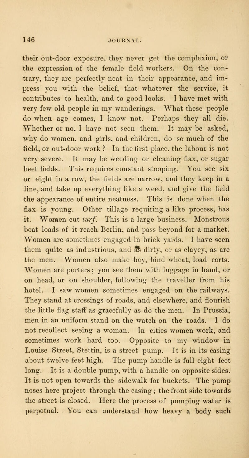 their out-door exposure, they never get the complexion, or the expression of the female field workers. On the con- trary, they are perfectly neat in their appearance, and im- press you with the belief, that whatever the service, it contributes to health, and to good looks. I have met with very few old people in my wanderings. What these people do when age comes, I know not. Perhaps they all die. Whether or no, I have not seen them. It may be asked, why do women, and girls, and children, do so much of the field, or out-door work ? In the first place, the labour is not very severe. It may be weeding or cleaning flax, or sugar beet fields. This requires constant stooping. You see six or eight in a row, the fields are narrow, and they keep in a line, and take up everything like a weed, and give the field the appearance of entire neatness. This is done when the flax is young. Other tillage requiring a like process, has it. Women cut turf. This is a large business. Monstrous boat loads of it reach Berlin, and pass beyond for a market. Women are sometimes engaged in brick yards. I have seen them quite as industrious, and a*l dirty, or as clayey, as are the men. Women also make hay, bind wheat, load carts. Women are porters; you see them with luggage in hand, or on head, or on shoulder, following the traveller from his hotel. I saw women sometimes engaged on the railways. They stand at crossings of roads, and elsewhere, and flourish the little flag staff as gracefully as do the men. In Prussia, men in an uniform stand on the watch on the roads. I do not recollect seeing a woman. In cities women work, and sometimes work hard too. Opposite to my window in Louise Street, Stettin, is a street pump. It is in its casing about twelve feet high. The pump handle is full eight feet long. It is a double pump, with a handle on opposite sides. It is not open towards the sidewalk for buckets. The pump noses here project through the casing; the front side towards the street is closed. Here the process of pumping water is perpetual. You can understand how heavy a body such