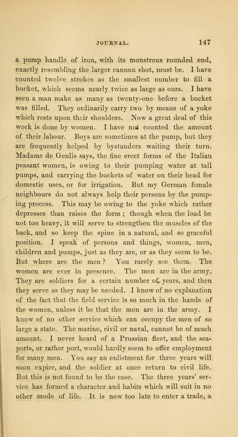 a pump handle of iron, with its monstrous rounded end, exactly resembling the larger cannon shot, must be. I have counted twelve strokes as the smallest number to fill a bucket, which seems nearly twice as large as ours. I have seen a man make as many as twenty-one before a bucket was filled. They ordinarily carry two by means of a yoke which rests upon their shoulders. Now a great deal of this work is done by women. I have nol counted the amount of their labour. Boys are sometimes at the pump, but they are frequently helped by bystanders waiting their turn. Madame de Genlis says, the fine erect forms of the Italian peasant women, is owing to their pumping water at tall pumps, and carrying the buckets of water on their head for domestic uses, or for irrigation. But my German female neighbours do not always help their persons by the pump- ing process. This may be owing to the yoke which rather depresses than raises the form ; though when the load be not too heavy, it will serve to strengthen the muscles of the back, and so keep the spine in a natural, and so graceful position. I speak of persons and things, women, men, children and pumps, just as they are, or as they seem to be. But where are the men ? You rarely see them. The women are ever in presence. The men are in the ai*my. They are soldiers for a certain number of. years, and then they serve as they may be needed. I know of no explanation of the fact that the field service is so much in the bands of the women, unless it be that the men are in the army. I know of no other service which can occupy the men of so large a state. The marine, civil or naval, cannot be of much amount. I never heard of a Prussian fleet, and the sea- ports, or rather port, would hardly seem to offer employment for many men. You say an enlistment for three years will soon expire, and the soldier at once return to civil life. But this is not found to be the case. The three years' ser- vice has formed a character and habits which will suit in no other mode of life. It is now too late to enter a trade, a