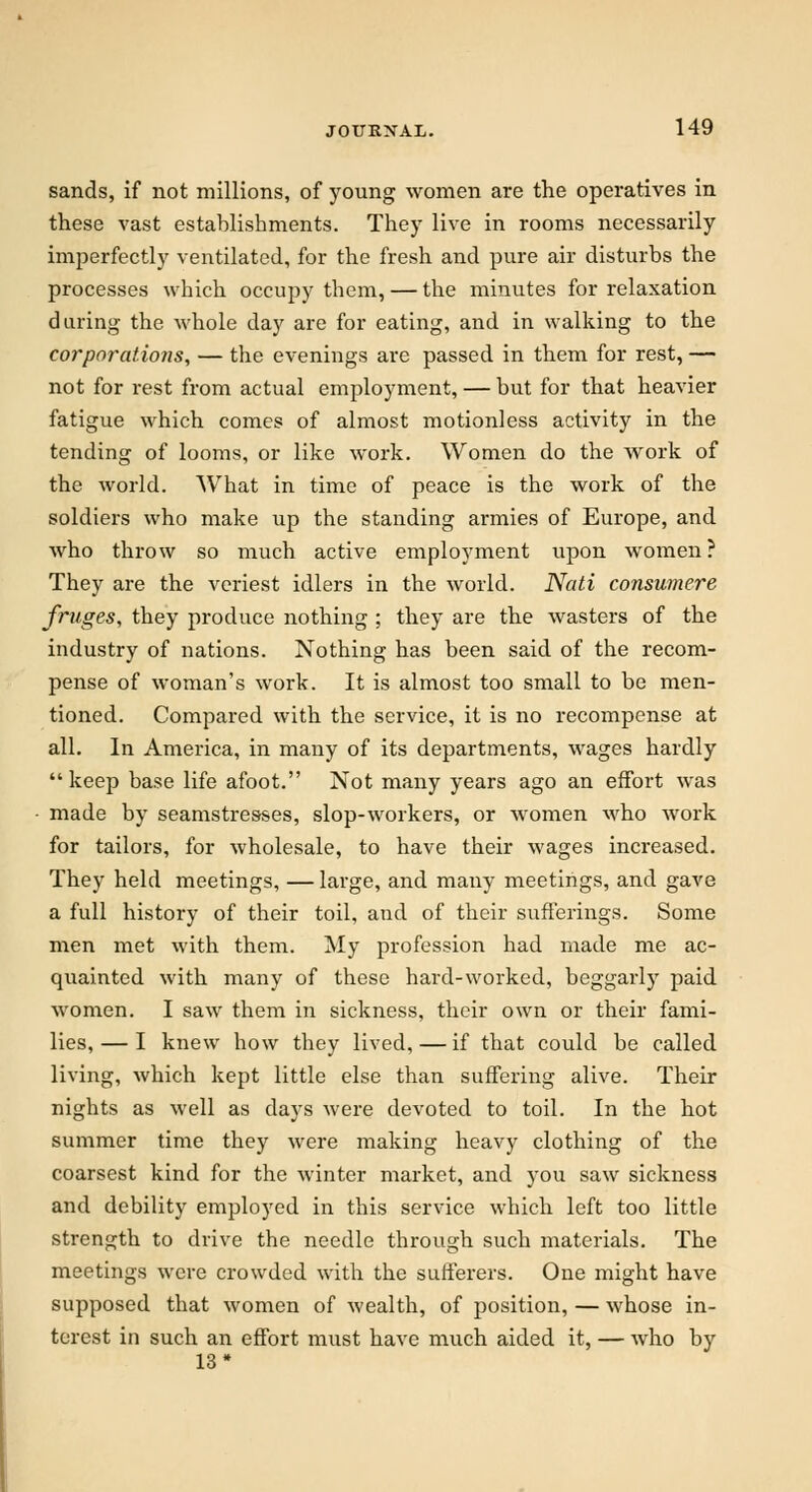 sands, if not millions, of young women are the operatives in these vast establishments. They live in rooms necessarily imperfectly ventilated, for the fresh and pure air disturbs the processes which occupy them, — the minutes for relaxation daring the whole day are for eating, and in walking to the corporations, — the evenings are passed in them for rest, — not for rest from actual employment, — but for that heavier fatigue which comes of almost motionless activity in the tending of looms, or like work. Women do the work of the world. What in time of peace is the work of the soldiers who make up the standing armies of Europe, and who throw so much active employment upon women? They are the veriest idlers in the world. Nati consumere frnges, they produce nothing ; they are the wasters of the industry of nations. Nothing has been said of the recom- pense of woman's work. It is almost too small to be men- tioned. Compared with the service, it is no recompense at all. In America, in many of its departments, wages hardly keep base life afoot. Not many years ago an effort was made by seamstresses, slop-workers, or women who work for tailors, for wholesale, to have their wages increased. They held meetings, — large, and many meetings, and gave a full history of their toil, and of their sufferings. Some men met with them. My profession had made me ac- quainted with many of these hard-worked, beggarly paid women. I saw them in sickness, their own or their fami- lies, — I knew how they lived, — if that could be called living, which kept little else than suffering alive. Their nights as well as days were devoted to toil. In the hot summer time they were making heavy clothing of the coarsest kind for the winter market, and you saw sickness and debility employed in this service which left too little strength to drive the needle through such materials. The meetings were crowded with the sufferers. One might have supposed that women of wealth, of position, — whose in- terest in such an effort must have much aided it, — who by 13*