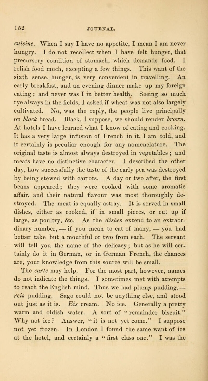 cuisine. When I say I have no appetite, I mean I am never hungry. I do not recollect when I have felt hunger, that precursory condition of stomach, which demands food. I relish food much, excepting a few things. This want of the sixth sense, hunger, is very convenient in travelling. An early breakfast, and an evening dinner make up my foreign eating ; and never was I in better health. Seeing so much rye always in the fields, I asked if wheat was not also largely cultivated. No, was the reply, the people live principally on black bread. Black, I suppose, we should render brown. At hotels I have learned what I know of eating and cooking. It has a very large infusion of French in it, I am told, and it certainly is peculiar enough for any nomenclature. The original taste is almost always destroyed in vegetables ; and meats have no distinctive character. I described the other day, how successfully the taste of the early pea was destroyed by being stewed with carrots. A day or two after, the first beans appeared; they were cooked with some aromatic affair, and their natural flavour was most thoroughly de- stroyed. The meat is equally astray. It is served in small dishes, either as cooked, if in small pieces, or cut up if large, as poultry, &c. As the dishes extend to an extraor- dinary number, — if you mean to eat of many, — you had better take but a mouthful or two from each. The servant will tell you the name of the delicacy; but as he will cer- tainly do it in German, or in German French, the chances are, your knowledge from this source will be small. The carte may help. For the most part, however, names do not indicate the things. I sometimes met with attempts to reach the English mind. Thus we had plump pudding,— reis pudding. Sago could not be anything else, and stood out just as it is. Eis cream. No ice. Generally a pretty warm and oldish water. A sort of remainder biscuit. Why not ice? Answer, it is not yet come. I suppose not yet frozen. In London I found the same want of ice at the hotel, and certainly a first class one. I was the