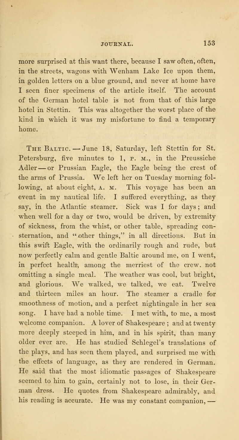 more surprised at this want there, because I saw often, often, in the streets, wagons with Wenham Lake Ice upon them, in golden letters on a blue ground, and never at home have I seen finer specimens of the article itself. The account of the German hotel table is not from that of this large hotel in Stettin. This was altogether the worst place of the kind in which it was my misfortune to find a temporary home. The Baltic. — June 18, Saturday, left Stettin for St. Petersburg, five minutes to 1, p. m., in the Preussiche Adler — or Prussian Eagle, the Eagle being the crest of the arms of Prussia. We left her on Tuesday morning fol- lowing, at about eight, a. m. This voyage has been an event in my nautical life. I suffered everything, as they say, in the Atlantic steamer. Sick was I for days; and when well for a day or two, would be driven, by extremity of sickness, from the whist, or other table, spreading con- sternation, and other things, in all directions. But in this swift Eagle, with the ordinarily rough and rude, but now perfectly calm and gentle Baltic around me, on I went, in perfect health, among the merriest of the crew, not omitting a single meal. The weather was cool, but bright, and glorious. We walked, we talked, we eat. Twelve and thirteen miles an hour. The steamer a cradle for smoothness of motion, and a perfect nightingale in her sea song. I have had a noble time. I met with, to me, a most welcome companion. A lover of Shakespeare ; and at twenty more deeply steeped in him, and in his spirit, than many older ever are. He has studied Schlegel's translations of the plays, and has seen them played, and surprised me with the effects of language, as they are rendered in German. He said that the most idiomatic passages of Shakespeare seemed to him to gain, certainly not to lose, in their Ger- man dress. He quotes from Shakespeare admirably, and his reading is accurate. He was my constant companion, —