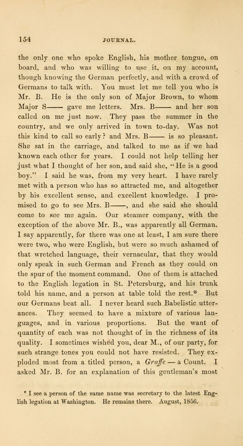 the only one who spoke English, his mother tongue, on board, and who was willing to use it, on my account, though knowing the German perfectly, and with a crowd of Germans to talk with. You must let me tell you who is Mr. B. He is the only son of Major Brown, to whom Major S gave me letters. Mrs. B and her son called on me just now. They pass the summer in the country, and we only arrived in town to-day. Was not this kind to call so early? and Mrs. B is so pleasant. She sat in the carriage, and talked to me as if we had known each other for years. I could not help telling her just what I thought of her son, and said she, He is a good hoy. I said he was, from my very heart. I have rarely met with a person who has so attracted me, and altogether by his excellent sense, and excellent knowledge. I pro- mised to go to see Mrs. B , and she said she should come to see me again. Our steamer company, with the exception of the above Mr. B., was apparently all German. I say apparently, for there was one at least, I am sure there were two, who were English, but were so much ashamed of that wretched language, their vernacular, that they would only speak in such German and French as they could on the spur of the moment command. One of them is attached to the English legation in St. Petersburg, and his trunk told his name, and a person at table told the rest.* But our Germans beat all. I never heard such Babelistic utter- ances. They seemed to have a mixture of various lan- guages, and in various proportions. But the want of quantity of each was not thought of in the richness of its quality. I sometimes wished you, dear M., of our party, for such strange tones you could not have resisted. They ex- ploded most from a titled person, a Graffe — a Count. I asked Mr. B. for an explanation of this gentleman's most * I see a person of the same name was secretary to the latest Eng- lish legation at Washington. He remains there. August, 1856.