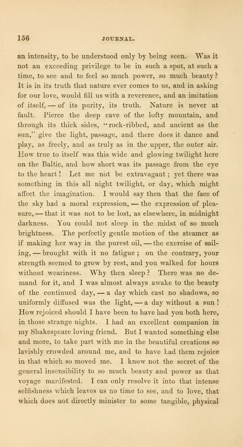 an intensity, to be understood only by being seen. Was it not an exceeding privilege to be in sucb a spot, at such a time, to see and to feel so much power, so much beauty ? It is in its truth that nature ever comes to us, and in asking for our love, would fill us with a reverence, and an imitation of itself, — of its purity, its truth. Nature is never at fault. Pierce the deep cave of the lofty mountain, and through its thick sides, rock-ribbed, and ancient as the sun, give the light, passage, and there does it dance and play, as freely, and as truly as in the upper, the outer air. How true to itself was this wide and glowing twilight here on the Baltic, and how short was its passage from the eye to the heart ! Let me not be extravagant; yet there was something in this all night twilight, or day, which might affect the imagination. I would say then that the face of the sky had a moral expression, — the expression of plea- sure, — that it was not to be lost, as elsewhere, in midnight darkness. You could not sleep in the midst of so much brightness. The perfectly gentle motion of the steamer as if making her way in the purest oil, — the exercise of sail- ing, — brought with it no fatigue ; on the contrary, your strength seemed to grow by rest, and you walked for hours ■without weariness. Why then sleep ? There was no de- mand for it, and I was almost always awake to the beauty of the continued day, — a day which cast no shadows, so uniformly diffused was the light, — a day without a sun! How rejoiced should I have been to have had you both here, in those strange nights. I had an excellent companion in my Shakespeare loving friend. But I wanted something else and more, to take part with me in the beautiful creations so lavishly crowded around me, and to have had them rejoice in that which so moved me. I know not the secret of the general inseiisibility to so much beauty and power as that voyage manifested. I can only resolve it into that intense selfishness which leaves us no time to see, and to love, that which does not directly minister to some tangible, physical