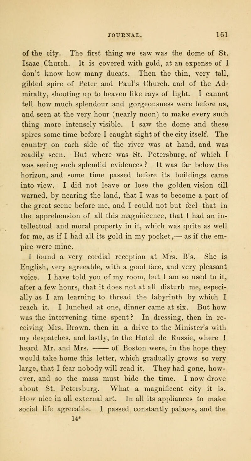 of the city. The first thing we saw was the dome of St. Isaac Church. It is covered with gold, at an expense of I don't know how many ducats. Then the thin, very tall, gilded spire of Peter and Paul's Church, and of the Ad- miralty, shooting up to heaven like rays of light. I cannot tell how much splendour and gorgeousness were before us, and seen at the very hour (nearly noon) to make every such thing more intensely visible. I saw the dome and these spires some time before I caught sight of the city itself. The country on each side of the river was at hand, and was readily seen. But where was St. Petersburg, of which I was seeing such splendid evidences ? It was far below the horizon, and some time passed before its buildings came into view. I did not leave or lose the golden vision till warned, by nearing the land, that I was to become a part of the great scene before me, and I could not but feel that in the apprehension of all this magnificence, that I had an in- tellectual and moral property in it, which was quite as well for me, as if I had all its gold in my pocket,— as if the em- pire were mine. I found a very cordial reception at Mrs. B's. She is English, very agreeable, with a good face, and very pleasant voice. I have told you of my room, but I am so used to it, after a few hours, that it does not at all disturb me, especi- ally as I am learning to thread the labyrinth by which I reach it. I lunched at one, dinner came at six. But how was the intervening time spent ? In dressing, then in re- ceiving Mrs. Brown, then in a drive to the Minister's with my despatches, and lastly, to the Hotel de Russie, where I heard Mr. and Mrs. of Boston were, in the hope they would take home this letter, which gradually grows so very large, that I fear nobody will read it. They had gone, how- ever, and so the mass must bide the time. I now drove about St. Petersburg. What a magnificent city it is. How nice in all external art. In all its appliances to make social life agreeable. I passed constantly palaces, and the 14*