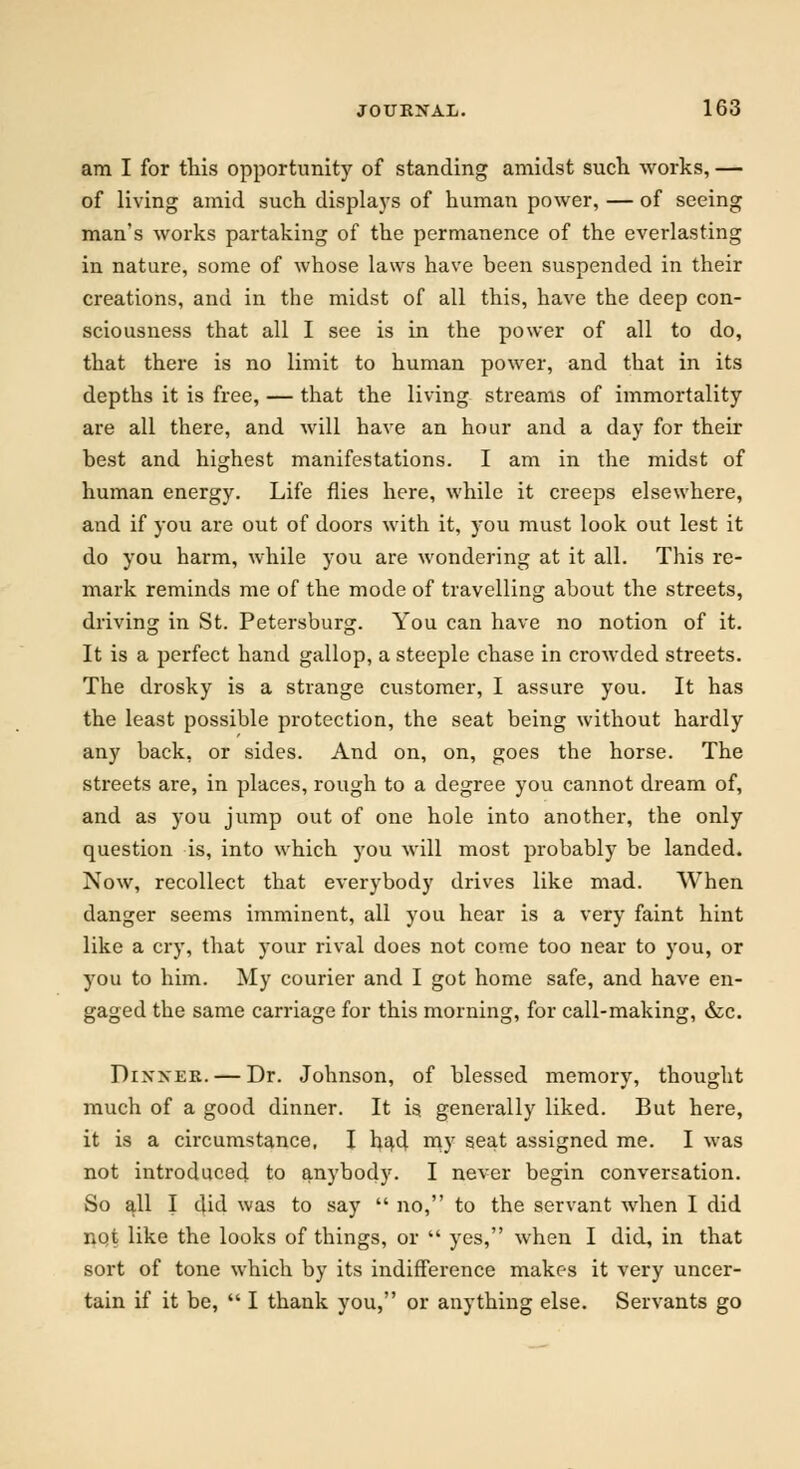 am I for this opportunity of standing amidst such works, — of living amid such displays of human power, — of seeing man's works partaking of the permanence of the everlasting in nature, some of whose laws have been suspended in their creations, and in the midst of all this, have the deep con- sciousness that all I see is in the power of all to do, that there is no limit to human power, and that in its depths it is free, — that the living streams of immortality are all there, and will have an hour and a day for their best and highest manifestations. I am in the midst of human energy. Life flies here, while it creeps elsewhere, and if you are out of doors with it, you must look out lest it do you harm, while you are wondering at it all. This re- mark reminds me of the mode of travelling about the streets, driving in St. Petersburg. You can have no notion of it. It is a perfect hand gallop, a steeple chase in crowded streets. The drosky is a strange customer, I assure you. It has the least possible protection, the seat being without hardly any back, or sides. And on, on, goes the horse. The streets are, in places, rough to a degree you cannot dream of, and as you jump out of one hole into another, the only question is, into which you will most probably be landed. Now, recollect that everybody drives like mad. When danger seems imminent, all you hear is a very faint hint like a cry, that your rival does not come too near to you, or you to him. My courier and I got home safe, and have en- gaged the same carriage for this morning, for call-making, &c. Dixxer. — Dr. Johnson, of blessed memory, thought much of a good dinner. It is. generally liked. But here, it is a circumstance, I had my seat assigned me. I was not introduced to anybody. I never begin conversation. So all I did was to say  no, to the servant when I did not like the looks of things, or  yes, when I did, in that sort of tone which by its indifference makes it very uncer- tain if it be,  I thank you, or anything else. Servants go