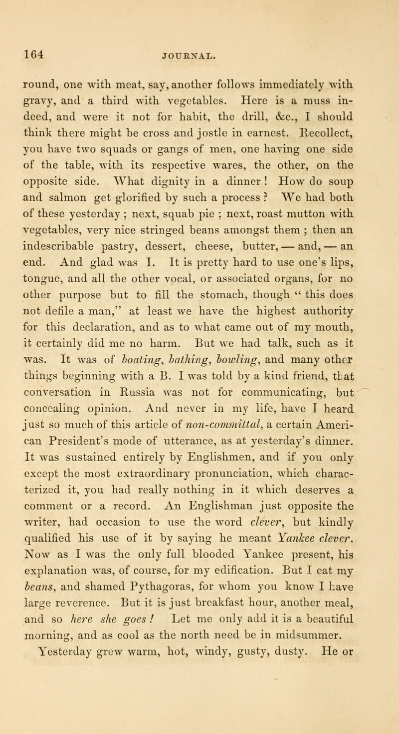 round, one with meat, say, another follows immediately with gravy, and a third with vegetables. Here is a muss in- deed, and were it not for habit, the drill, &c, I should think there might be cross and jostle in earnest. Recollect, you have two squads or gangs of men, one having one side of the table, with its respective wares, the other, on the opposite side. What dignity in a dinner ! How do soup and salmon get glorified by such a process ? We had both of these yesterday ; next, squab pie ; next, roast mutton with vegetables, very nice stringed beans amongst them ; then an indescribable pastry, dessert, cheese, butter, — and, — an end. And glad was I. It is pretty hard to use one's lips, tongue, and all the other vocal, or associated organs, for no other purpose but to fill the stomach, though  this does not defile a man, at least we have the highest authority for this declaration, and as to what came out of my mouth, it certainly did me no harm. But we had talk, such as it was. It was of boating, bathing, bowling, and many other things beginning with a B. I was told by a kind friend, tLat conversation in Russia was not for communicating, but concealing opinion. And never in my life, have I heard just so much of this article of non-committal, a certain Ameri- can President's mode of utterance, as at yesterday's dinner. It was sustained entirely by Englishmen, and if you only except the most extraordinary pronunciation, which charac- terized it, you had really nothing in it which deserves a comment or a record. An Englishman just opposite the writer, had occasion to use the word clever, but kindly qualified his use of it by saying he meant Yankee clever. Now as I was the only full blooded Yankee present, his explanation was, of course, for my edification. But I eat my beans, and shamed Pythagoras, for whom you know I have large reverence. But it is just breakfast hour, another meal, and so here she goes ! Let me only add it is a beautiful morning, and as cool as the north need be in midsummer. Yesterday grew warm, hot, windy, gusty, dusty. He or