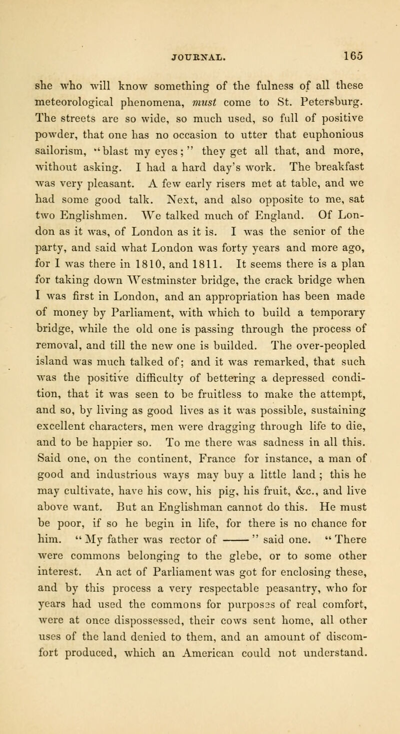she who will know something of the fulness of all these meteorological phenomena, must come to St. Petersburg. The streets are so wide, so much used, so full of positive powder, that one has no occasion to utter that euphonious sailorism, blast my eyes;  they get all that, and more, without asking. I had a hard day's work. The breakfast was very pleasant. A few early risers met at table, and we had some good talk. Next, and also opposite to me, sat two Englishmen. We talked much of England. Of Lon- don as it was, of London as it is. I was the senior of the party, and said what London was forty years and more ago, for I was there in 1810, and 1811. It seems there is a plan for taking down Westminster bridge, the crack bridge when I was first in London, and an appropriation has been made of money by Parliament, with which to build a temporary bridge, while the old one is passing through the process of removal, and till the new one is builded. The over-peopled island was much talked of; and it was remarked, that such was the positive difficulty of bettering a depressed condi- tion, that it was seen to be fruitless to make the attempt, and so, by living as good lives as it was possible, sustaining excellent characters, men were dragging through life to die, and to be happier so. To me there was sadness in all this. Said one, on the continent, France for instance, a man of good and industrious ways may buy a little land ; this he may cultivate, have his cow, his pig, his fruit, &c, and live above want. But an Englishman cannot do this. He must be poor, if so he begin in life, for there is no chance for him. My father was rector of  said one. There were commons belonging to the glebe, or to some other interest. An act of Parliament was got for enclosing these, and by this process a very respectable peasantry, who for years had used the commons for purposas of real comfort, were at once dispossessed, their cows sent home, all other uses of the land denied to them, and an amount of discom- fort produced, which an American could not understand.