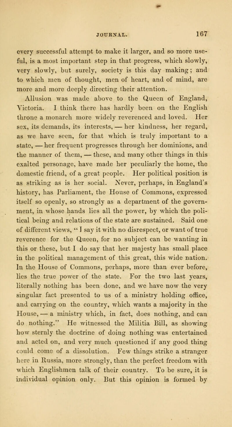 every successful attempt to make it larger, and so more use- ful, is a most important step in that progress, which slowly, very slowly, but surely, society is this day making; and to which men of thought, men of heart, and of mind, are more and more deeply directing their attention. Allusion was made above to the Queen of England, Victoria. I think there has hardly been on the English throne a monarch more widely reverenced and loved. Her sex, its demands, its interests, — her kindness, her regard, as we have seen, for that which is truly important to a state, —her frequent progresses through her dominions, and the manner of them, — these, and many other things in this exalted personage, have made her peculiarly the home, the domestic friend, of a great people. Her political position is as striking as is her social. Never, perhaps, in England's history, has Parliament, the House of Commons, expressed itself so openly, so strongly as a department of the govern- ment, in whose hands lies all the power, by which the poli- tical being and relations of the state are sustained. Said one of different views,  I say it with no disrespect, or want of true reverence for the Queen, for no subject can be wanting in this or these, but I do say that her majesty has small place in the political management of this great, this wide nation. In the House of Commons, perhaps, more than ever before, lies the true power of the state. For the two last years, literally nothing has been done, and we have now the very singular fact presented to us of a ministry holding office, and carrying on the country, which wants a majority in the House, — a ministry which, in fact, does nothing, and can do nothing. He witnessed the Militia Bill, as showing how sternly the doctrine of doing nothing was entertained and acted on, and very much questioned if any good thing could come of a dissolution. Few things strike a stranger here in Russia, more strongly, than the perfect freedom with which Englishmen talk of their country. To be sure, it is individual opinion only. But this opinion is formed by