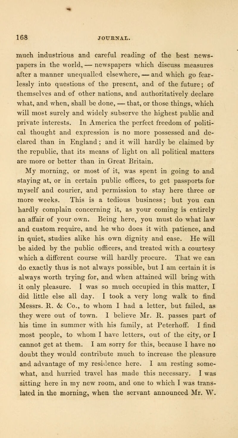 much industrious and careful reading of the best news- papers in the world, — newspapers which discuss measures after a manner unequalled elsewhere, — and which go fear- lessly into questions of the present, and of the future; of themselves and of other nations, and authoritatively declare what, and when, shall be done, — that, or those things, which will most surely and widely subserve the highest public and private interests. In America the perfect freedom of politi- cal thought and expression is no more possessed and de- clared than in England ; and it will hardly be claimed by the republic, that its means of light on all political matters are more or better than in Great Britain. My morning, or most of it, was spent in going to and staying at, or in certain public offices, to get passports for myself and courier, and permission to stay here three or more weeks. This is a tedious business; but you can hardly complain concerning it, as your coming is entirely an affair of your own. Being here, you must do what law and custom require, and he who does it with patience, and in quiet, studies alike his own dignity and ease. He will be aided by the public officers, and treated with a courtesy which a different course will hardly procure. That we can do exactly thus is not always possible, but I am certain it is always worth trying for, and when attained will bring with it only pleasure. I was so much occupied in this matter, I did little else all day. I took a very long walk to find Messrs. R. & Co., to whom I had a letter, but failed, as they were out of town. I believe Mr. R. passes part of his time in summer with his family, at Peterhoff. I find most people, to whom I have letters, out of the city, or I cannot get at them. I am sorry for this, because I have no doubt they would contribute much to increase the pleasure and advantage of my residence here. I am resting some- what, and hurried travel has made this necessary. I was sitting here in my new room, and one to which I was trans- lated in the morning, when the servant announced Mr. W.